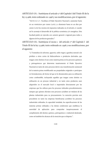 110
ARTÍCULO 131.- Sustitúyese el artículo 5º del Capítulo I del Título III de la
ley 23.966, texto ordenado en 1998 y sus modificaciones, por el siguiente:
“ARTÍCULO 5º.- Facúltase al Poder Ejecutivo Nacional a aumentar hasta
en un veinticinco por ciento (25%) y a disminuir hasta en un diez por
ciento (10%) los montos de impuestos indicados en el artículo 4º cuando
así lo aconseje el desarrollo de la política económica y/o energética. Esta
facultad podrá ser ejercida con carácter general o regional para todos o
algunos de los productos gravados.”.
ARTÍCULO 132.- Sustitúyese el inciso c del artículo 7º del Capítulo I del
Título III de la ley 23.966, texto ordenado en 1998 y sus modificaciones, por
el siguiente:
“c) Tratándose de solventes, aguarrás, nafta virgen y gasolina natural o de
pirólisis u otros cortes de hidrocarburos o productos derivados, que
tengan como destino el uso como materia prima en los procesos químicos
y petroquímicos que determine taxativamente el Poder Ejecutivo
Nacional en tanto de estos procesos derive una transformación sustancial
de la materia prima modificando sus propiedades originales o participen
en formulaciones, de forma tal que se la desnaturalice para su utilización
como combustible, incluyendo aquellos que tengan como destino su
utilización en un proceso industrial y en tanto estos productos sean
adquiridos en el mercado local o importados directamente por las
empresas que los utilicen para los procesos indicados precedentemente;
siempre que quienes efectúen esos procesos acrediten ser titulares de las
plantas industriales para su procesamiento. La exención prevista será
procedente en tanto las empresas beneficiarias acrediten los procesos
industriales utilizados, la capacidad instalada, las especificaciones de las
materias primas utilizadas y las demás condiciones que establezca la
autoridad de aplicación para comprobar inequívocamente el
cumplimiento del destino químico, petroquímico o industrial declarado,
como así también los alcances de la exención que se dispone.”.
IF-2017-28051244-APN-MHA
página 112 de 219
 