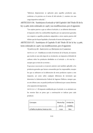 112
“Idénticas disposiciones se aplicarán para aquellos productos que,
conforme a lo previsto en el inciso d) del artículo 7º, cuenten con una
carga impositiva reducida.”.
ARTÍCULO 136.- Sustitúyese el artículo 9º del Capítulo I del Título III de la
ley 23.966, texto ordenado en 1998 y sus modificaciones, por el siguiente:
“Los sujetos pasivos a que se refiere el artículo 3º, no deberán determinar
el impuesto sobre los combustibles líquidos por sus operaciones gravadas
con respecto a aquellos productos adquiridos a otros sujetos pasivos del
tributo que les hayan liquidado y facturado el monto del impuesto.”.
ARTÍCULO 137.- Sustitúyese el Capítulo II del Título III de la ley 23.966,
texto ordenado en 1998 y sus modificaciones, por el siguiente:
“CAPÍTULO II - IMPUESTO AL DIÓXIDO DE CARBONO
ARTÍCULO 10º.- Establécese en todo el territorio de la Nación, de manera
que incida en una sola etapa de su circulación, un impuesto al dióxido de
carbono sobre los productos detallados en el artículo 11 de esta ley –
excepto que se trate de su reventa–.
El gravamen mencionado en el párrafo anterior será también aplicable a los
productos gravados que fueran consumidos por los responsables, excepto
los que se utilizaren en la elaboración de otros productos sujetos a este
impuesto, así como sobre cualquier diferencia de inventario que
determine la Administración Federal de Ingresos Públicos, siempre que,
en este último caso, no pueda justificarse la diferencia por causas distintas
a los supuestos de imposición.
ARTÍCULO 11º.- El impuesto establecido por el artículo 10 se calculará con
los montos fijos en pesos que a continuación se indican para cada
producto:
Concepto Monto fijo
(en $)
Unidad de
medida
a) Nafta sin plomo, hasta 92 RON 1,030 litro
IF-2017-28051244-APN-MHA
página 114 de 219
 