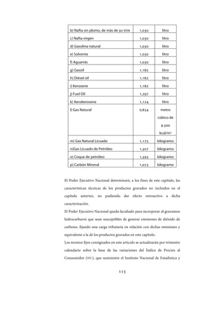 113
b) Nafta sin plomo, de más de 92 RON 1,030 litro
c) Nafta virgen 1,030 litro
d) Gasolina natural 1,030 litro
e) Solvente 1,030 litro
f) Aguarrás 1,030 litro
g) Gasoil 1,182 litro
h) Diésel oil 1,182 litro
i) Kerosene 1,182 litro
j) Fuel Oil 1,297 litro
k) Aerokerosene 1,124 litro
l) Gas Natural 0,854 metro
cúbico de
9.300
kcal/m3
m) Gas Natural Licuado 1,175 kilogramo
n)Gas Licuado de Petróleo 1,307 kilogramo
o) Coque de petróleo 1,393 kilogramo
p) Carbón Mineral 1,073 kilogramo
El Poder Ejecutivo Nacional determinará, a los fines de este capítulo, las
características técnicas de los productos gravados no incluidos en el
capítulo anterior, no pudiendo dar efecto retroactivo a dicha
caracterización.
El Poder Ejecutivo Nacional queda facultado para incorporar al gravamen
hidrocarburos que sean susceptibles de generar emisiones de dióxido de
carbono, fijando una carga tributaria en relación con dichas emisiones y
equivalente a la de los productos gravados en este capítulo.
Los montos fijos consignados en este artículo se actualizarán por trimestre
calendario sobre la base de las variaciones del Índice de Precios al
Consumidor (IPC), que suministre el Instituto Nacional de Estadística y
IF-2017-28051244-APN-MHA
página 115 de 219
 