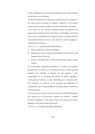 114
Censos, considerando las variaciones acumuladas de dicho índice desde el
mes de enero de 2018, inclusive.
Facúltese al Poder Ejecutivo Nacional a aumentar hasta en un veinticinco
por ciento (25%) los montos de impuesto indicados en este artículo
cuando así lo aconsejen las políticas en materia ambiental y/o energética.
A los efectos de este artículo resultarán también de aplicación las
disposiciones del párrafo tercero del artículo 4º del Capítulo I del Título
III de esta ley, entendiéndose la excepción prevista en la última parte de
dicho párrafo referida al inciso c) del artículo sin número agregado a
continuación del artículo 13.
ARTÍCULO 12º. - Son sujetos pasivos del impuesto:
a) Quienes realicen la importación definitiva.
b) Quienes sean sujetos en los términos del inciso b) del artículo 3º del
Capítulo I de este Título III.
c) Quienes sean productores y/o elaboradores de gas natural y carbón
mineral.
Los transportistas, depositarios, poseedores o tenedores de productos
gravados que no cuenten con la documentación que acredite que tales
productos han tributado el impuesto de este capítulo o están
comprendidos en las exenciones del artículo sin número agregado a
continuación del artículo 13, serán responsables por el impuesto sobre
tales productos sin perjuicio de las sanciones que legalmente les
correspondan y de la responsabilidad de los demás sujetos intervinientes
en la transgresión.
Los sujetos pasivos a que se refiere este artículo no deberán determinar
este impuesto por sus operaciones gravadas con respecto a aquellos
productos adquiridos a otros sujetos pasivos del tributo que les hayan
liquidado y facturado el monto del impuesto.
ARTÍCULO 13º.- El hecho imponible se perfecciona:
IF-2017-28051244-APN-MHA
página 116 de 219
 