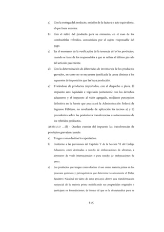 115
a) Con la entrega del producto, emisión de la factura o acto equivalente,
el que fuere anterior.
b) Con el retiro del producto para su consumo, en el caso de los
combustibles referidos, consumidos por el sujeto responsable del
pago.
c) En el momento de la verificación de la tenencia del o los productos,
cuando se trate de los responsables a que se refiere el último párrafo
del artículo precedente.
d) Con la determinación de diferencias de inventarios de los productos
gravados, en tanto no se encuentre justificada la causa distinta a los
supuestos de imposición que las haya producido.
e) Tratándose de productos importados, con el despacho a plaza. El
impuesto será liquidado e ingresado juntamente con los derechos
aduaneros y el impuesto al valor agregado, mediante percepción
definitiva en la fuente que practicará la Administración Federal de
Ingresos Públicos, no resultando de aplicación los incisos a) y b)
precedentes sobre las posteriores transferencias o autoconsumos de
los referidos productos.
ARTÍCULO …(I) - Quedan exentas del impuesto las transferencias de
productos gravados cuando:
a) Tengan como destino la exportación.
b) Conforme a las previsiones del Capítulo V de la Sección VI del Código
Aduanero, estén destinadas a rancho de embarcaciones de ultramar, a
aeronaves de vuelo internacionales o para rancho de embarcaciones de
pesca.
c) Los productos que tengan como destino el uso como materia prima en los
procesos químicos y petroquímicos que determine taxativamente el Poder
Ejecutivo Nacional en tanto de estos procesos derive una transformación
sustancial de la materia prima modificando sus propiedades originales o
participen en formulaciones, de forma tal que se la desnaturalice para su
IF-2017-28051244-APN-MHA
página 117 de 219
 