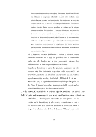 116
utilización como combustible, incluyendo aquellos que tengan como destino
su utilización en un proceso industrial y en tanto estos productos sean
adquiridos en el mercado local o importados directamente por las empresas
que los utilicen para los procesos indicados precedentemente; siempre que
quienes efectúen dichos procesos acrediten ser titulares de las plantas
industriales para su procesamiento. La exención prevista será procedente en
tanto las empresas beneficiarias acrediten los procesos industriales
utilizados, la capacidad instalada, las especificaciones de las materias primas
utilizadas y las demás condiciones que establezca la autoridad de aplicación
para comprobar inequívocamente el cumplimiento del destino químico,
petroquímico o industrial declarado, como así también los alcances de la
exención que se dispone.
En el biodiesel, bioetanol combustible y biogás el impuesto estará
totalmente satisfecho con el pago del gravamen sobre el componente
nafta, gas oil, dieseloil, gas u otro componente gravado. Los
biocombustibles en su estado puro no resultan alcanzados.
Cuando se dispusieren o usaren los productos alcanzados por este
impuesto para fines distintos de los previstos en los incisos a), b) y c)
precedentes, resultarán de aplicación las previsiones de los párrafos
segundo a quinto del artículo 7º del Capítulo I del Título III de esta ley.
ARTÍCULO …(II)- El Régimen Sancionatorio dispuesto por el Capítulo VI
del Título III de esta ley resultará igualmente aplicable respecto de los
productos incluidos en el artículo 11 de este capítulo.”.
ARTÍCULO 138.- Sustitúyese el artículo 14 del Capítulo III del Título III de
la ley 23.966, texto ordenado en 1998 y sus modificaciones, por el siguiente:
“ARTÍCULO 14.– Los impuestos establecidos por los Capítulos I y II se
regirán por las disposiciones de la ley 11.683, texto ordenado en 1998 y
sus modificaciones y su aplicación, percepción y fiscalización estará a
cargo de la Administración Federal de Ingresos Públicos, la que estará
IF-2017-28051244-APN-MHA
página 118 de 219
 