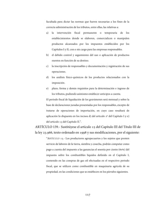 117
facultada para dictar las normas que fueren necesarias a los fines de la
correcta administración de los tributos, entre ellas, las relativas a:
a) la intervención fiscal permanente o temporaria de los
establecimientos donde se elaboren, comercialicen o manipulen
productos alcanzados por los impuestos establecidos por los
Capítulos I y II, con o sin cargo para las empresas responsables.
b) el debido control y seguimiento del uso o aplicación de productos
exentos en función de su destino.
c) la inscripción de responsables y documentación y registración de sus
operaciones.
d) los análisis físico-químicos de los productos relacionados con la
imposición.
e) plazo, forma y demás requisitos para la determinación e ingreso de
los tributos, pudiendo asimismo establecer anticipos a cuenta.
El período fiscal de liquidación de los gravámenes será mensual y sobre la
base de declaraciones juradas presentadas por los responsables, excepto de
tratarse de operaciones de importación, en cuyo caso resultará de
aplicación lo dispuesto en los incisos d) del artículo 2º del Capítulo I y e)
del artículo 13 del Capítulo II.”.
ARTÍCULO 139.- Sustitúyese el artículo 15 del Capítulo III del Título III de
la ley 23.966, texto ordenado en 1998 y sus modificaciones, por el siguiente:
“ARTÍCULO 15.- Los productores agropecuarios y los sujetos que presten
servicio de laboreo de la tierra, siembra y cosecha, podrán computar como
pago a cuenta del impuesto a las ganancias el sesenta por ciento (60%) del
impuesto sobre los combustibles líquidos definido en el Capítulo I,
contenido en las compras de gas oil efectuadas en el respectivo período
fiscal, que se utilicen como combustible en maquinaria agrícola de su
propiedad, en las condiciones que se establecen en los párrafos siguientes.
IF-2017-28051244-APN-MHA
página 119 de 219
 
