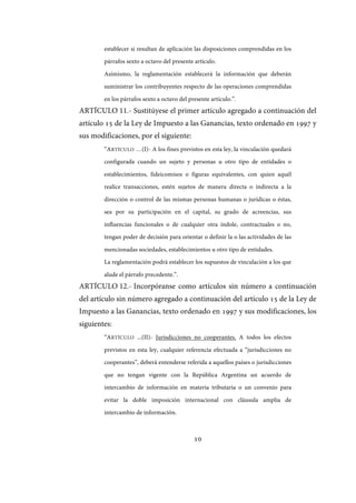 10
establecer si resultan de aplicación las disposiciones comprendidas en los
párrafos sexto a octavo del presente artículo.
Asimismo, la reglamentación establecerá la información que deberán
suministrar los contribuyentes respecto de las operaciones comprendidas
en los párrafos sexto a octavo del presente artículo.”.
ARTÍCULO 11.- Sustitúyese el primer artículo agregado a continuación del
artículo 15 de la Ley de Impuesto a las Ganancias, texto ordenado en 1997 y
sus modificaciones, por el siguiente:
“ARTÍCULO …(I)- A los fines previstos en esta ley, la vinculación quedará
configurada cuando un sujeto y personas u otro tipo de entidades o
establecimientos, fideicomisos o figuras equivalentes, con quien aquél
realice transacciones, estén sujetos de manera directa o indirecta a la
dirección o control de las mismas personas humanas o jurídicas o éstas,
sea por su participación en el capital, su grado de acreencias, sus
influencias funcionales o de cualquier otra índole, contractuales o no,
tengan poder de decisión para orientar o definir la o las actividades de las
mencionadas sociedades, establecimientos u otro tipo de entidades.
La reglamentación podrá establecer los supuestos de vinculación a los que
alude el párrafo precedente.”.
ARTÍCULO 12.- Incorpóranse como artículos sin número a continuación
del artículo sin número agregado a continuación del artículo 15 de la Ley de
Impuesto a las Ganancias, texto ordenado en 1997 y sus modificaciones, los
siguientes:
“ARTÍCULO ...(II)- Jurisdicciones no cooperantes. A todos los efectos
previstos en esta ley, cualquier referencia efectuada a “jurisdicciones no
cooperantes”, deberá entenderse referida a aquellos países o jurisdicciones
que no tengan vigente con la República Argentina un acuerdo de
intercambio de información en materia tributaria o un convenio para
evitar la doble imposición internacional con cláusula amplia de
intercambio de información.
IF-2017-28051244-APN-MHA
página 12 de 219
 