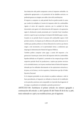 118
Esta deducción sólo podrá computarse contra el impuesto atribuible a la
explotación agropecuaria o a la prestación de los aludidos servicios, no
pudiendo generar en ningún caso saldo a favor del contribuyente.
El importe a computar en cada período fiscal no podrá exceder la suma
que resulte de multiplicar el monto de impuesto sobre los combustibles
vigente al cierre del respectivo ejercicio, por la cantidad de litros
descontada como gasto en la determinación del impuesto a las ganancias
según la declaración jurada presentada por el período fiscal inmediato
anterior a aquel en que se practique el cómputo del aludido pago a cuenta.
Cuando en un período fiscal el consumo del combustible supere el del
período anterior, el cómputo por la diferencia sólo podrá efectuarse en la
medida que puedan probarse en forma fehaciente los motivos que dieron
origen a este incremento, en la oportunidad, forma y condiciones que
disponga la Administración Federal de Ingresos Públicos.
También podrán computar como pago a cuenta del impuesto a las
ganancias el sesenta por ciento (60%) del impuesto sobre los combustibles
líquidos definido en el Capítulo I, contenido en las compras de gas oil del
respectivo período fiscal, los productores y sujetos que presten servicios
en la actividad minera y en la pesca marítima hasta el límite del impuesto
abonado por los utilizados directamente en las operaciones extractivas y
de pesca, en la forma y con los requisitos y limitaciones que fije el Poder
Ejecutivo Nacional.
Si el cómputo permitido en este artículo no pudiera realizarse o sólo lo
fuera parcialmente, el impuesto no utilizado en función de lo establecido
en los párrafos anteriores será computable en el período fiscal siguiente al
de origen, no pudiendo ser trasladado a períodos posteriores.”.
ARTÍCULO 140.- Sustitúyese el primer artículo sin número agregado a
continuación del artículo 15 del Capítulo III del Título III de la ley 23.966,
texto ordenado en 1998 y sus modificaciones, por el siguiente:
IF-2017-28051244-APN-MHA
página 120 de 219
 