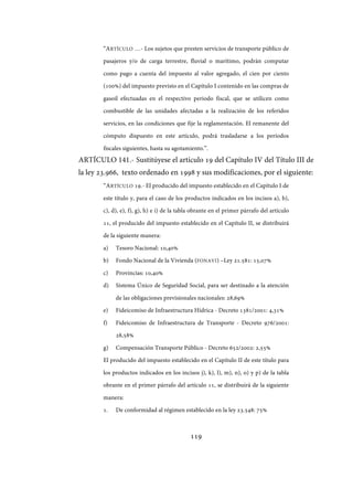 119
“ARTÍCULO …- Los sujetos que presten servicios de transporte público de
pasajeros y/o de carga terrestre, fluvial o marítimo, podrán computar
como pago a cuenta del impuesto al valor agregado, el cien por ciento
(100%) del impuesto previsto en el Capítulo I contenido en las compras de
gasoil efectuadas en el respectivo periodo fiscal, que se utilicen como
combustible de las unidades afectadas a la realización de los referidos
servicios, en las condiciones que fije la reglamentación. El remanente del
cómputo dispuesto en este artículo, podrá trasladarse a los períodos
fiscales siguientes, hasta su agotamiento.”.
ARTÍCULO 141.- Sustitúyese el artículo 19 del Capítulo IV del Título III de
la ley 23.966, texto ordenado en 1998 y sus modificaciones, por el siguiente:
“ARTÍCULO 19.- El producido del impuesto establecido en el Capítulo I de
este título y, para el caso de los productos indicados en los incisos a), b),
c), d), e), f), g), h) e i) de la tabla obrante en el primer párrafo del artículo
11, el producido del impuesto establecido en el Capítulo II, se distribuirá
de la siguiente manera:
a) Tesoro Nacional: 10,40%
b) Fondo Nacional de la Vivienda (FONAVI) –Ley 21.581: 15,07%
c) Provincias: 10,40%
d) Sistema Único de Seguridad Social, para ser destinado a la atención
de las obligaciones previsionales nacionales: 28,69%
e) Fideicomiso de Infraestructura Hídrica - Decreto 1381/2001: 4,31%
f) Fideicomiso de Infraestructura de Transporte - Decreto 976/2001:
28,58%
g) Compensación Transporte Público - Decreto 652/2002: 2,55%
El producido del impuesto establecido en el Capítulo II de este título para
los productos indicados en los incisos j), k), l), m), n), o) y p) de la tabla
obrante en el primer párrafo del artículo 11, se distribuirá de la siguiente
manera:
1. De conformidad al régimen establecido en la ley 23.548: 75%
IF-2017-28051244-APN-MHA
página 121 de 219
 