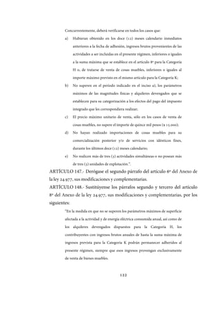 122
Concurrentemente, deberá verificarse en todos los casos que:
a) Hubieran obtenido en los doce (12) meses calendario inmediatos
anteriores a la fecha de adhesión, ingresos brutos provenientes de las
actividades a ser incluidas en el presente régimen, inferiores o iguales
a la suma máxima que se establece en el artículo 8º para la Categoría
H o, de tratarse de venta de cosas muebles, inferiores o iguales al
importe máximo previsto en el mismo artículo para la Categoría K;
b) No superen en el período indicado en el inciso a), los parámetros
máximos de las magnitudes físicas y alquileres devengados que se
establecen para su categorización a los efectos del pago del impuesto
integrado que les correspondiera realizar;
c) El precio máximo unitario de venta, sólo en los casos de venta de
cosas muebles, no supere el importe de quince mil pesos ($ 15.000);
d) No hayan realizado importaciones de cosas muebles para su
comercialización posterior y/o de servicios con idénticos fines,
durante los últimos doce (12) meses calendario;
e) No realicen más de tres (3) actividades simultáneas o no posean más
de tres (3) unidades de explotación.”.
ARTÍCULO 147.- Derógase el segundo párrafo del artículo 6º del Anexo de
la ley ., sus modificaciones y complementarias.
ARTÍCULO 148.- Sustitúyense los párrafos segundo y tercero del artículo
8º del Anexo de la ley ., sus modificaciones y complementarias, por los
siguientes:
“En la medida en que no se superen los parámetros máximos de superficie
afectada a la actividad y de energía eléctrica consumida anual, así como de
los alquileres devengados dispuestos para la Categoría H, los
contribuyentes con ingresos brutos anuales de hasta la suma máxima de
ingresos prevista para la Categoría K podrán permanecer adheridos al
presente régimen, siempre que esos ingresos provengan exclusivamente
de venta de bienes muebles.
IF-2017-28051244-APN-MHA
página 124 de 219
 