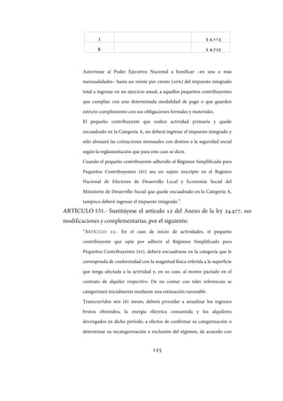 125
J $ 4.113
K $ 4.725
Autorízase al Poder Ejecutivo Nacional a bonificar –en una o más
mensualidades– hasta un veinte por ciento (20%) del impuesto integrado
total a ingresar en un ejercicio anual, a aquellos pequeños contribuyentes
que cumplan con una determinada modalidad de pago o que guarden
estricto cumplimiento con sus obligaciones formales y materiales.
El pequeño contribuyente que realice actividad primaria y quede
encuadrado en la Categoría A, no deberá ingresar el impuesto integrado y
sólo abonará las cotizaciones mensuales con destino a la seguridad social
según la reglamentación que para este caso se dicte.
Cuando el pequeño contribuyente adherido al Régimen Simplificado para
Pequeños Contribuyentes (RS) sea un sujeto inscripto en el Registro
Nacional de Efectores de Desarrollo Local y Economía Social del
Ministerio de Desarrollo Social que quede encuadrado en la Categoría A,
tampoco deberá ingresar el impuesto integrado.”.
ARTÍCULO 151.- Sustitúyese el artículo 12 del Anexo de la ley ., sus
modificaciones y complementarias, por el siguiente:
“ARTÍCULO 12.- En el caso de inicio de actividades, el pequeño
contribuyente que opte por adherir al Régimen Simplificado para
Pequeños Contribuyentes (RS), deberá encuadrarse en la categoría que le
corresponda de conformidad con la magnitud física referida a la superficie
que tenga afectada a la actividad y, en su caso, al monto pactado en el
contrato de alquiler respectivo. De no contar con tales referencias se
categorizará inicialmente mediante una estimación razonable.
Transcurridos seis (6) meses, deberá proceder a anualizar los ingresos
brutos obtenidos, la energía eléctrica consumida y los alquileres
devengados en dicho período, a efectos de confirmar su categorización o
determinar su recategorización o exclusión del régimen, de acuerdo con
IF-2017-28051244-APN-MHA
página 127 de 219
 