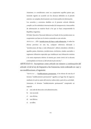 11
Asimismo, se considerarán como no cooperantes aquellos países que,
teniendo vigente un acuerdo con los alcances definidos en el párrafo
anterior, no cumplan efectivamente con el intercambio de información.
Los acuerdos y convenios aludidos en el presente artículo deberán
cumplir con los estándares internacionales de transparencia e intercambio
de información en materia fiscal a los que se haya comprometido la
República Argentina.
El Poder Ejecutivo Nacional elaborará un listado de las jurisdicciones no
cooperantes con base en el criterio contenido en este artículo.
ARTÍCULO …(III)- Jurisdicciones de baja o nula tributación. A todos los
efectos previstos en esta ley, cualquier referencia efectuada a
“jurisdicciones de baja o nula tributación”, deberá entenderse referida a
aquellos países, dominios, jurisdicciones, territorios, estados asociados o
regímenes tributarios especiales que establezcan una tributación máxima
a la renta empresaria inferior al sesenta por ciento (60%) de la alícuota
contemplada en el inciso a) del artículo 69 de esta ley.”.
ARTÍCULO 13.- Incorpórase como artículo sin número a continuación del
artículo 16 de la Ley de Impuesto a las Ganancias, texto ordenado en 1997 y
sus modificaciones, el siguiente:
“ARTÍCULO …- Establecimiento permanente. A los efectos de esta ley el
término "establecimiento permanente” significa un lugar fijo de negocios
mediante el cual un sujeto del exterior realiza toda o parte de su actividad.
Asimismo, el término “establecimiento permanente” comprende en
especial:
a) una sede de dirección o de administración;
b) una sucursal;
c) una oficina;
d) una fábrica;
e) un taller;
IF-2017-28051244-APN-MHA
página 13 de 219
 