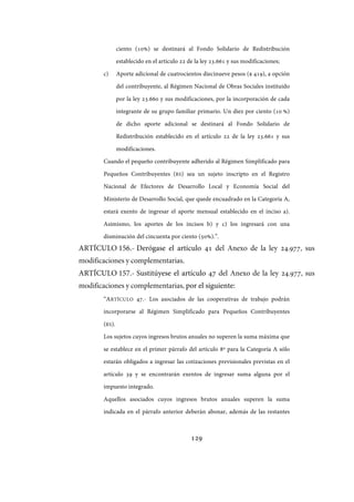 129
ciento (10%) se destinará al Fondo Solidario de Redistribución
establecido en el artículo 22 de la ley 23.661 y sus modificaciones;
c) Aporte adicional de cuatrocientos diecinueve pesos ($ 419), a opción
del contribuyente, al Régimen Nacional de Obras Sociales instituido
por la ley 23.660 y sus modificaciones, por la incorporación de cada
integrante de su grupo familiar primario. Un diez por ciento (10 %)
de dicho aporte adicional se destinará al Fondo Solidario de
Redistribución establecido en el artículo 22 de la ley 23.661 y sus
modificaciones.
Cuando el pequeño contribuyente adherido al Régimen Simplificado para
Pequeños Contribuyentes (RS) sea un sujeto inscripto en el Registro
Nacional de Efectores de Desarrollo Local y Economía Social del
Ministerio de Desarrollo Social, que quede encuadrado en la Categoría A,
estará exento de ingresar el aporte mensual establecido en el inciso a).
Asimismo, los aportes de los incisos b) y c) los ingresará con una
disminución del cincuenta por ciento (50%).”.
ARTÍCULO 156.- Derógase el artículo 41 del Anexo de la ley ., sus
modificaciones y complementarias.
ARTÍCULO 157.- Sustitúyese el artículo 47 del Anexo de la ley ., sus
modificaciones y complementarias, por el siguiente:
“ARTÍCULO 47.- Los asociados de las cooperativas de trabajo podrán
incorporarse al Régimen Simplificado para Pequeños Contribuyentes
(RS).
Los sujetos cuyos ingresos brutos anuales no superen la suma máxima que
se establece en el primer párrafo del artículo 8º para la Categoría A sólo
estarán obligados a ingresar las cotizaciones previsionales previstas en el
artículo 39 y se encontrarán exentos de ingresar suma alguna por el
impuesto integrado.
Aquellos asociados cuyos ingresos brutos anuales superen la suma
indicada en el párrafo anterior deberán abonar, además de las restantes
IF-2017-28051244-APN-MHA
página 131 de 219
 