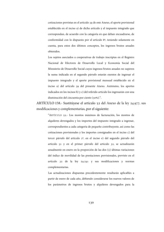 130
cotizaciones previstas en el artículo 39 de este Anexo, el aporte previsional
establecido en el inciso a) de dicho artículo y el impuesto integrado que
correspondan, de acuerdo con la categoría en que deban encuadrarse, de
conformidad con lo dispuesto por el artículo 8º, teniendo solamente en
cuenta, para estos dos últimos conceptos, los ingresos brutos anuales
obtenidos.
Los sujetos asociados a cooperativas de trabajo inscriptas en el Registro
Nacional de Efectores de Desarrollo Local y Economía Social del
Ministerio de Desarrollo Social cuyos ingresos brutos anuales no superen
la suma indicada en el segundo párrafo estarán exentos de ingresar el
impuesto integrado y el aporte previsional mensual establecido en el
inciso a) del artículo 39 del presente Anexo. Asimismo, los aportes
indicados en los incisos b) y c) del referido artículo los ingresarán con una
disminución del cincuenta por ciento (50%).”.
ARTÍCULO 158.- Sustitúyese el artículo 52 del Anexo de la ley ., sus
modificaciones y complementarias, por el siguiente:
“ARTÍCULO 52.- Los montos máximos de facturación, los montos de
alquileres devengados y los importes del impuesto integrado a ingresar,
correspondientes a cada categoría de pequeño contribuyente, así como las
cotizaciones previsionales y los importes consignados en el inciso c) del
tercer párrafo del artículo 2º, en el inciso e) del segundo párrafo del
artículo 31 y en el primer párrafo del artículo 32, se actualizarán
anualmente en enero en la proporción de las dos (2) últimas variaciones
del índice de movilidad de las prestaciones previsionales, previsto en el
artículo 32 de la ley 24.241 y sus modificaciones y normas
complementarias.
Las actualizaciones dispuestas precedentemente resultarán aplicables a
partir de enero de cada año, debiendo considerarse los nuevos valores de
los parámetros de ingresos brutos y alquileres devengados para la
IF-2017-28051244-APN-MHA
página 132 de 219
 