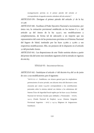 131
recategorización prevista en el primer párrafo del artículo 9º
correspondiente al segundo semestre calendario del año anterior.”.
ARTÍCULO 159.- Derógase el primer párrafo del artículo 3º de la ley
27.346.
ARTÍCULO 160.- Facúltase al Poder Ejecutivo Nacional a incrementar, por
única vez, la cotización previsional establecida en los incisos b y c del
artículo 39 del Anexo de la ley 24.977, sus modificaciones y
complementarias, de forma tal de adecuarlo a un importe que sea
representativo del costo de las prestaciones previstas en el Sistema Nacional
del Seguro de Salud, instituido por las leyes 23.660 y 23.661 y sus
respectivas modificaciones. Ello, sin perjuicio de lo dispuesto en el artículo
52 del precitado Anexo.
ARTÍCULO 161.- Las disposiciones de este Título surtirán efectos a partir
del primer día del sexto mes inmediato siguiente al de la entrada en vigencia
de esta ley.
TÍTULO VI - SEGURIDAD SOCIAL
ARTÍCULO 162.- Sustitúyese el artículo 2º del decreto 814 del 20 de junio
de 2001 y sus modificatorios, por el siguiente:
“ARTÍCULO 2º.- Establécese, con alcance general para los empleadores
pertenecientes al sector privado, una alícuota única del diecinueve coma
cincuenta por ciento (19,50%) correspondiente a las contribuciones
patronales sobre la nómina salarial con destino a los subsistemas del
Sistema Único de Seguridad Social regidos por las leyes 19.032 (Instituto
Nacional de Servicios Sociales para Jubilados y Pensionados - INSSJP),
24.013 (Fondo Nacional de Empleo), 24.241 (Sistema Integrado
Previsional Argentino - SIPA) y 24.714 (Régimen de Asignaciones
Familiares).
IF-2017-28051244-APN-MHA
página 133 de 219
 