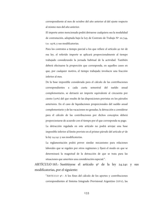 133
correspondiente al mes de octubre del año anterior al del ajuste respecto
al mismo mes del año anterior.
El importe antes mencionado podrá detraerse cualquiera sea la modalidad
de contratación, adoptada bajo la Ley de Contrato de Trabajo Nº 20.744,
t.o. 1976, y sus modificatorias.
Para los contratos a tiempo parcial a los que refiere el artículo 92 ter de
esa ley, el referido importe se aplicará proporcionalmente al tiempo
trabajado considerando la jornada habitual de la actividad. También
deberá efectuarse la proporción que corresponda, en aquellos casos en
que, por cualquier motivo, el tiempo trabajado involucre una fracción
inferior al mes.
De la base imponible considerada para el cálculo de las contribuciones
correspondientes a cada cuota semestral del sueldo anual
complementario, se detraerá un importe equivalente al cincuenta por
ciento (50%) del que resulte de las disposiciones previstas en los párrafos
anteriores. En el caso de liquidaciones proporcionales del sueldo anual
complementario y de las vacaciones no gozadas, la detracción a considerar
para el cálculo de las contribuciones por dichos conceptos deberá
proporcionarse de acuerdo con el tiempo por el que corresponda su pago.
La detracción regulada en este artículo no podrá arrojar una base
imponible inferior al límite previsto en el primer párrafo del artículo 9º de
la ley 24.241 y sus modificatorias.
La reglamentación podrá prever similar mecanismo para relaciones
laborales que se regulen por otros regímenes y fijará el modo en que se
determinará la magnitud de la detracción de que se trata para las
situaciones que ameriten una consideración especial.”.
ARTÍCULO 165.- Sustitúyese el artículo 9º de la ley 24.241 y sus
modificatorias, por el siguiente:
“ARTÍCULO 9º.- A los fines del cálculo de los aportes y contribuciones
correspondientes al Sistema Integrado Previsional Argentino (SIPA), las
IF-2017-28051244-APN-MHA
página 135 de 219
 