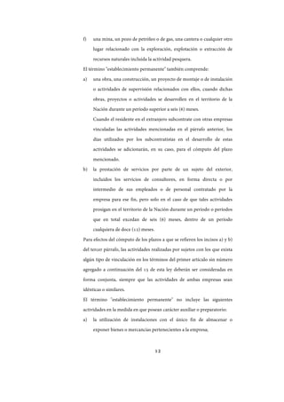 12
f) una mina, un pozo de petróleo o de gas, una cantera o cualquier otro
lugar relacionado con la exploración, explotación o extracción de
recursos naturales incluida la actividad pesquera.
El término "establecimiento permanente" también comprende:
a) una obra, una construcción, un proyecto de montaje o de instalación
o actividades de supervisión relacionados con ellos, cuando dichas
obras, proyectos o actividades se desarrollen en el territorio de la
Nación durante un período superior a seis (6) meses.
Cuando el residente en el extranjero subcontrate con otras empresas
vinculadas las actividades mencionadas en el párrafo anterior, los
días utilizados por los subcontratistas en el desarrollo de estas
actividades se adicionarán, en su caso, para el cómputo del plazo
mencionado.
b) la prestación de servicios por parte de un sujeto del exterior,
incluidos los servicios de consultores, en forma directa o por
intermedio de sus empleados o de personal contratado por la
empresa para ese fin, pero solo en el caso de que tales actividades
prosigan en el territorio de la Nación durante un período o períodos
que en total excedan de seis (6) meses, dentro de un período
cualquiera de doce (12) meses.
Para efectos del cómputo de los plazos a que se refieren los incisos a) y b)
del tercer párrafo, las actividades realizadas por sujetos con los que exista
algún tipo de vinculación en los términos del primer artículo sin número
agregado a continuación del 15 de esta ley deberán ser consideradas en
forma conjunta, siempre que las actividades de ambas empresas sean
idénticas o similares.
El término "establecimiento permanente" no incluye las siguientes
actividades en la medida en que posean carácter auxiliar o preparatorio:
a) la utilización de instalaciones con el único fin de almacenar o
exponer bienes o mercancías pertenecientes a la empresa;
IF-2017-28051244-APN-MHA
página 14 de 219
 