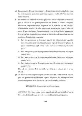 141
e) La derogación del decreto 1009 del 13 de agosto de 2001 tendrá efectos para
las contribuciones patronales que se devenguen a partir del 1º de enero de
2022, inclusive.
f) La eliminación del límite máximo aplicable a la base imponible previsional
para el cálculo de los aportes personales con destino al Sistema Integrado
Previsional Argentino (SIPA), dispuesta por el artículo 165 de esta ley,
tendrá efectos para los referidos aportes que se devenguen a partir del 1º de
enero de 2022, inclusive. Con anterioridad a esa fecha, el límite máximo de
la referida base imponible previsional se incrementará acumulativamente
conforme al siguiente cronograma:
i. Para los aportes que se devenguen a partir del primer día del segundo
mes inmediato siguiente al de entrada en vigencia de esta ley y hasta el
31 de diciembre de 2018, ambas fechas inclusive: veinticinco por ciento
(25%).
ii. Para los aportes que se devenguen en el año calendario 2019: veinte por
ciento (20%).
iii. Para los aportes que se devenguen en el año calendario 2020: veinte por
ciento (20%).
iv. Para los aportes que se devenguen en el año calendario 2021: quince por
ciento (15%).
Ello así, sin perjuicio de la movilidad prevista en el artículo 10 de la ley
26.417.
g) Las modificaciones dispuestas por los artículos 166 y 167 tendrán efectos
para los aportes que se devenguen a partir del primer día del segundo mes
inmediato siguiente al de entrada en vigencia de esta ley, inclusive.
TÍTULO VII - PROCEDIMIENTO TRIBUTARIO
ARTÍCULO 174.- Incorpórase como segundo párrafo del artículo 1º de la
ley 11.683, texto ordenado en 1998 y sus modificaciones, el siguiente:
IF-2017-28051244-APN-MHA
página 143 de 219
 
