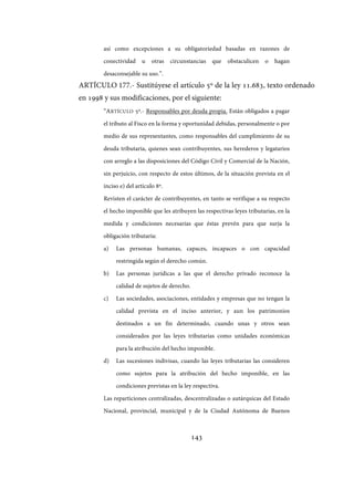 143
así como excepciones a su obligatoriedad basadas en razones de
conectividad u otras circunstancias que obstaculicen o hagan
desaconsejable su uso.”.
ARTÍCULO 177.- Sustitúyese el artículo 5º de la ley 11.683, texto ordenado
en 1998 y sus modificaciones, por el siguiente:
“ARTÍCULO 5º.- Responsables por deuda propia. Están obligados a pagar
el tributo al Fisco en la forma y oportunidad debidas, personalmente o por
medio de sus representantes, como responsables del cumplimiento de su
deuda tributaria, quienes sean contribuyentes, sus herederos y legatarios
con arreglo a las disposiciones del Código Civil y Comercial de la Nación,
sin perjuicio, con respecto de estos últimos, de la situación prevista en el
inciso e) del artículo 8º.
Revisten el carácter de contribuyentes, en tanto se verifique a su respecto
el hecho imponible que les atribuyen las respectivas leyes tributarias, en la
medida y condiciones necesarias que éstas prevén para que surja la
obligación tributaria:
a) Las personas humanas, capaces, incapaces o con capacidad
restringida según el derecho común.
b) Las personas jurídicas a las que el derecho privado reconoce la
calidad de sujetos de derecho.
c) Las sociedades, asociaciones, entidades y empresas que no tengan la
calidad prevista en el inciso anterior, y aun los patrimonios
destinados a un fin determinado, cuando unas y otros sean
considerados por las leyes tributarias como unidades económicas
para la atribución del hecho imponible.
d) Las sucesiones indivisas, cuando las leyes tributarias las consideren
como sujetos para la atribución del hecho imponible, en las
condiciones previstas en la ley respectiva.
Las reparticiones centralizadas, descentralizadas o autárquicas del Estado
Nacional, provincial, municipal y de la Ciudad Autónoma de Buenos
IF-2017-28051244-APN-MHA
página 145 de 219
 