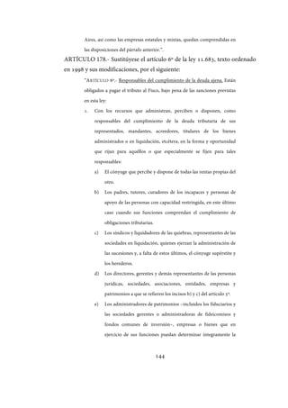 144
Aires, así como las empresas estatales y mixtas, quedan comprendidas en
las disposiciones del párrafo anterior.”.
ARTÍCULO 178.- Sustitúyese el artículo 6º de la ley 11.683, texto ordenado
en 1998 y sus modificaciones, por el siguiente:
“ARTÍCULO 6º.- Responsables del cumplimiento de la deuda ajena. Están
obligados a pagar el tributo al Fisco, bajo pena de las sanciones previstas
en esta ley:
1. Con los recursos que administran, perciben o disponen, como
responsables del cumplimiento de la deuda tributaria de sus
representados, mandantes, acreedores, titulares de los bienes
administrados o en liquidación, etcétera, en la forma y oportunidad
que rijan para aquéllos o que especialmente se fijen para tales
responsables:
a) El cónyuge que percibe y dispone de todas las rentas propias del
otro.
b) Los padres, tutores, curadores de los incapaces y personas de
apoyo de las personas con capacidad restringida, en este último
caso cuando sus funciones comprendan el cumplimiento de
obligaciones tributarias.
c) Los síndicos y liquidadores de las quiebras, representantes de las
sociedades en liquidación, quienes ejerzan la administración de
las sucesiones y, a falta de estos últimos, el cónyuge supérstite y
los herederos.
d) Los directores, gerentes y demás representantes de las personas
jurídicas, sociedades, asociaciones, entidades, empresas y
patrimonios a que se refieren los incisos b) y c) del artículo 5º.
e) Los administradores de patrimonios –incluidos los fiduciarios y
las sociedades gerentes o administradoras de fideicomisos y
fondos comunes de inversión–, empresas o bienes que en
ejercicio de sus funciones puedan determinar íntegramente la
IF-2017-28051244-APN-MHA
página 146 de 219
 