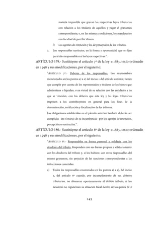 145
materia imponible que gravan las respectivas leyes tributarias
con relación a los titulares de aquéllos y pagar el gravamen
correspondiente; y, en las mismas condiciones, los mandatarios
con facultad de percibir dinero.
f) Los agentes de retención y los de percepción de los tributos.
2. Los responsables sustitutos, en la forma y oportunidad que se fijen
para tales responsables en las leyes respectivas.”.
ARTÍCULO 179.- Sustitúyese el artículo 7º de la ley 11.683, texto ordenado
en 1998 y sus modificaciones, por el siguiente:
“ARTÍCULO 7º.- Deberes de los responsables. Los responsables
mencionados en los puntos a) a e) del inciso 1 del artículo anterior, tienen
que cumplir por cuenta de los representados y titulares de los bienes que
administran o liquidan, o en virtud de su relación con las entidades a las
que se vinculan, con los deberes que esta ley y las leyes tributarias
imponen a los contribuyentes en general para los fines de la
determinación, verificación y fiscalización de los tributos.
Las obligaciones establecidas en el párrafo anterior también deberán ser
cumplidas –en el marco de su incumbencia– por los agentes de retención,
percepción o sustitución.”.
ARTÍCULO 180.- Sustitúyese el artículo 8º de la ley 11.683, texto ordenado
en 1998 y sus modificaciones, por el siguiente:
“ARTÍCULO 8º.- Responsables en forma personal y solidaria con los
deudores del tributo. Responden con sus bienes propios y solidariamente
con los deudores del tributo y, si los hubiere, con otros responsables del
mismo gravamen, sin perjuicio de las sanciones correspondientes a las
infracciones cometidas:
a) Todos los responsables enumerados en los puntos a) a e), del inciso
1, del artículo 6º cuando, por incumplimiento de sus deberes
tributarios, no abonaran oportunamente el debido tributo, si los
deudores no regularizan su situación fiscal dentro de los quince (15)
IF-2017-28051244-APN-MHA
página 147 de 219
 