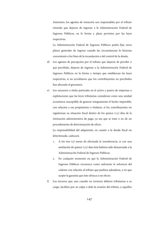 147
Asimismo, los agentes de retención son responsables por el tributo
retenido que dejaron de ingresar a la Administración Federal de
Ingresos Públicos, en la forma y plazo previstos por las leyes
respectivas.
La Administración Federal de Ingresos Públicos podrá fijar otros
plazos generales de ingreso cuando las circunstancias lo hicieran
conveniente a los fines de la recaudación o del control de la deuda.
d) Los agentes de percepción por el tributo que dejaron de percibir o
que percibido, dejaron de ingresar a la Administración Federal de
Ingresos Públicos en la forma y tiempo que establezcan las leyes
respectivas, si no acreditaren que los contribuyentes no percibidos
han abonado el gravamen.
e) Los sucesores a título particular en el activo y pasivo de empresas o
explotaciones que las leyes tributarias consideran como una unidad
económica susceptible de generar íntegramente el hecho imponible,
con relación a sus propietarios o titulares, si los contribuyentes no
regularizan su situación fiscal dentro de los quince (15) días de la
intimación administrativa de pago, ya sea que se trate o no de un
procedimiento de determinación de oficio.
La responsabilidad del adquirente, en cuanto a la deuda fiscal no
determinada, caducará:
1. A los tres (3) meses de efectuada la transferencia, si con una
antelación de quince (15) días ésta hubiera sido denunciada a la
Administración Federal de Ingresos Públicos.
2. En cualquier momento en que la Administración Federal de
Ingresos Públicos reconozca como suficiente la solvencia del
cedente con relación al tributo que pudiera adeudarse, o en que
acepte la garantía que éste ofrezca a ese efecto.
f) Los terceros que, aun cuando no tuvieran deberes tributarios a su
cargo, faciliten por su culpa o dolo la evasión del tributo, y aquellos
IF-2017-28051244-APN-MHA
página 149 de 219
 