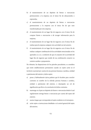 13
b) el mantenimiento de un depósito de bienes o mercancías
pertenecientes a la empresa con el único fin de almacenarlas o
exponerlas;
c) el mantenimiento de un depósito de bienes o mercancías
pertenecientes a la empresa con el único fin de que sean
transformadas por otra empresa;
d) el mantenimiento de un lugar fijo de negocios con el único fin de
comprar bienes o mercancías o de recoger información para la
empresa;
e) el mantenimiento de un lugar fijo de negocios con el único fin de
realizar para la empresa cualquier otra actividad con tal carácter;
f) el mantenimiento de un lugar fijo de negocios con el único fin de
realizar cualquier combinación de las actividades mencionadas en los
apartados a) a e), a condición de que el conjunto de la actividad del
lugar fijo de negocios que resulte de esa combinación conserve su
carácter auxiliar o preparatorio.
No obstante, las disposiciones de los párrafos precedentes, se considera
que existe establecimiento permanente cuando un sujeto actúe en el
territorio nacional por cuenta de una persona humana o jurídica, entidad
o patrimonio del exterior y dicho sujeto:
a) posea y habitualmente ejerza poderes que lo faculten para concluir
contratos en nombre de la referida persona humana o jurídica,
entidad o patrimonio del exterior, o desempeñe un rol de
significación que lleve a la conclusión de dichos contratos;
b) mantenga en el país un depósito de bienes o mercancías desde el cual
regularmente entrega bienes o mercancías por cuenta del sujeto del
exterior;
c) asuma riesgos que correspondan al sujeto residente en el extranjero;
d) actúe sujeto a instrucciones detalladas o al control general del sujeto
del exterior;
IF-2017-28051244-APN-MHA
página 15 de 219
 