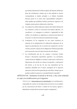 148
que faciliten dolosamente la falta de ingreso del impuesto debido por
parte del contribuyente, siempre que se haya aplicado la sanción
correspondiente al deudor principal o se hubiere formulado
denuncia penal en su contra. Esta responsabilidad comprende a
todos aquellos que posibiliten, faciliten, promuevan, organicen o de
cualquier manera presten colaboración a tales fines.
g) Los cedentes de créditos tributarios respecto de la deuda tributaria de
sus cesionarios y hasta la concurrencia del importe aplicado a su
cancelación, si se impugnara la existencia o legitimidad de tales
créditos y los deudores no regularizan su situación fiscal dentro de
los quince (15) días de la intimación administrativa de pago.
h) Cualesquiera de los integrantes de una unión transitoria de
empresas, de un agrupamiento de colaboración empresaria, de un
negocio en participación, de un consorcio de cooperación o de otro
contrato asociativo respecto de las obligaciones tributarias generadas
por la asociación como tal y hasta el monto de estas últimas.
i) Los contribuyentes que por sus compras o locaciones reciban
facturas o documentos equivalentes, apócrifos o no autorizados,
cuando estuvieren obligados a constatar su adecuación, conforme las
disposiciones del artículo sin número incorporado a continuación
del artículo 33 de esta ley. En este caso responderán por los
impuestos adeudados por el emisor, emergentes de la respectiva
operación y hasta el monto generado por esta última, siempre que no
puedan acreditar la existencia y veracidad del hecho imponible.”.
ARTÍCULO 181.- Sustitúyese el artículo 9º de la ley 11.683, texto ordenado
en 1998 y sus modificaciones, por el siguiente:
“ARTÍCULO 9º.- Responsables por los subordinados. Los contribuyentes y
responsables de acuerdo con las disposiciones de esta ley, lo son también
por las consecuencias del hecho u omisión de sus factores, agentes o
dependientes, incluyendo las sanciones y gastos consiguientes.”.
IF-2017-28051244-APN-MHA
página 150 de 219
 