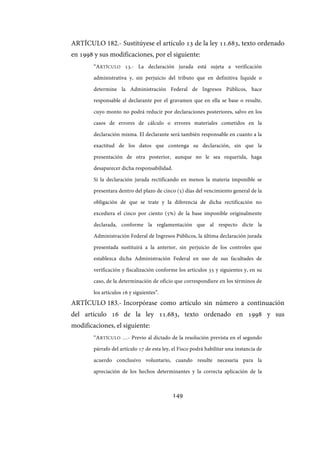 149
ARTÍCULO 182.- Sustitúyese el artículo 13 de la ley 11.683, texto ordenado
en 1998 y sus modificaciones, por el siguiente:
“ARTÍCULO 13.- La declaración jurada está sujeta a verificación
administrativa y, sin perjuicio del tributo que en definitiva liquide o
determine la Administración Federal de Ingresos Públicos, hace
responsable al declarante por el gravamen que en ella se base o resulte,
cuyo monto no podrá reducir por declaraciones posteriores, salvo en los
casos de errores de cálculo o errores materiales cometidos en la
declaración misma. El declarante será también responsable en cuanto a la
exactitud de los datos que contenga su declaración, sin que la
presentación de otra posterior, aunque no le sea requerida, haga
desaparecer dicha responsabilidad.
Si la declaración jurada rectificando en menos la materia imponible se
presentara dentro del plazo de cinco (5) días del vencimiento general de la
obligación de que se trate y la diferencia de dicha rectificación no
excediera el cinco por ciento (5%) de la base imponible originalmente
declarada, conforme la reglamentación que al respecto dicte la
Administración Federal de Ingresos Públicos, la última declaración jurada
presentada sustituirá a la anterior, sin perjuicio de los controles que
establezca dicha Administración Federal en uso de sus facultades de
verificación y fiscalización conforme los artículos 35 y siguientes y, en su
caso, de la determinación de oficio que correspondiere en los términos de
los artículos 16 y siguientes”.
ARTÍCULO 183.- Incorpórase como artículo sin número a continuación
del artículo 16 de la ley 11.683, texto ordenado en 1998 y sus
modificaciones, el siguiente:
“ARTÍCULO …- Previo al dictado de la resolución prevista en el segundo
párrafo del artículo 17 de esta ley, el Fisco podrá habilitar una instancia de
acuerdo conclusivo voluntario, cuando resulte necesaria para la
apreciación de los hechos determinantes y la correcta aplicación de la
IF-2017-28051244-APN-MHA
página 151 de 219
 