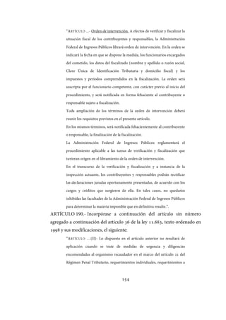 154
“ARTÍCULO ...- Orden de intervención. A efectos de verificar y fiscalizar la
situación fiscal de los contribuyentes y responsables, la Administración
Federal de Ingresos Públicos librará orden de intervención. En la orden se
indicará la fecha en que se dispone la medida, los funcionarios encargados
del cometido, los datos del fiscalizado (nombre y apellido o razón social,
Clave Única de Identificación Tributaria y domicilio fiscal) y los
impuestos y períodos comprendidos en la fiscalización. La orden será
suscripta por el funcionario competente, con carácter previo al inicio del
procedimiento, y será notificada en forma fehaciente al contribuyente o
responsable sujeto a fiscalización.
Toda ampliación de los términos de la orden de intervención deberá
reunir los requisitos previstos en el presente artículo.
En los mismos términos, será notificada fehacientemente al contribuyente
o responsable, la finalización de la fiscalización.
La Administración Federal de Ingresos Públicos reglamentará el
procedimiento aplicable a las tareas de verificación y fiscalización que
tuvieran origen en el libramiento de la orden de intervención.
En el transcurso de la verificación y fiscalización y a instancia de la
inspección actuante, los contribuyentes y responsables podrán rectificar
las declaraciones juradas oportunamente presentadas, de acuerdo con los
cargos y créditos que surgieren de ella. En tales casos, no quedarán
inhibidas las facultades de la Administración Federal de Ingresos Públicos
para determinar la materia imponible que en definitiva resulte.”.
ARTÍCULO 190.- Incorpórase a continuación del artículo sin número
agregado a continuación del artículo 36 de la ley 11.683, texto ordenado en
1998 y sus modificaciones, el siguiente:
“ARTÍCULO …(II)- Lo dispuesto en el artículo anterior no resultará de
aplicación cuando se trate de medidas de urgencia y diligencias
encomendadas al organismo recaudador en el marco del artículo 21 del
Régimen Penal Tributario, requerimientos individuales, requerimientos a
IF-2017-28051244-APN-MHA
página 156 de 219
 