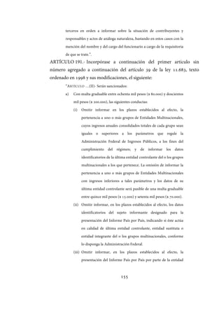 155
terceros en orden a informar sobre la situación de contribuyentes y
responsables y actos de análoga naturaleza, bastando en estos casos con la
mención del nombre y del cargo del funcionario a cargo de la requisitoria
de que se trate.”.
ARTÍCULO 191.- Incorpórase a continuación del primer artículo sin
número agregado a continuación del artículo 39 de la ley 11.683, texto
ordenado en 1998 y sus modificaciones, el siguiente:
“ARTÍCULO …(II)- Serán sancionados:
a) Con multa graduable entre ochenta mil pesos ($ 80.000) y doscientos
mil pesos ($ 200.000), las siguientes conductas:
(i) Omitir informar en los plazos establecidos al efecto, la
pertenencia a uno o más grupos de Entidades Multinacionales,
cuyos ingresos anuales consolidados totales de cada grupo sean
iguales o superiores a los parámetros que regule la
Administración Federal de Ingresos Públicos, a los fines del
cumplimiento del régimen; y de informar los datos
identificatorios de la última entidad controlante del o los grupos
multinacionales a los que pertenece. La omisión de informar la
pertenencia a uno o más grupos de Entidades Multinacionales
con ingresos inferiores a tales parámetros y los datos de su
última entidad controlante será pasible de una multa graduable
entre quince mil pesos ($ 15.000) y setenta mil pesos ($ 70.000).
(ii) Omitir informar, en los plazos establecidos al efecto, los datos
identificatorios del sujeto informante designado para la
presentación del Informe País por País, indicando si éste actúa
en calidad de última entidad controlante, entidad sustituta o
entidad integrante del o los grupos multinacionales, conforme
lo disponga la Administración Federal.
(iii) Omitir informar, en los plazos establecidos al efecto, la
presentación del Informe País por País por parte de la entidad
IF-2017-28051244-APN-MHA
página 157 de 219
 