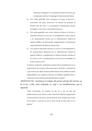 156
informante designada en la jurisdicción fiscal del exterior que
corresponda; conforme lo disponga la Administración Federal.
b) Con multa graduable entre seiscientos mil pesos ($ 600.000) y
novecientos mil pesos ($ 900.000), la omisión de presentar el
Informe País por País, o su presentación extemporánea, parcial,
incompleta o con errores o inconsistencias graves.
c) Con multa graduable entre ciento ochenta mil pesos ($ 180.000) y
trescientos mil pesos ($ 300.000), el incumplimiento, total o parcial,
a los requerimientos hechos por la Administración Federal de
Ingresos Públicos, de información complementaria a la declaración
jurada informativa del Informe País por País.
d) Con multa de doscientos mil pesos ($ 200.000) el incumplimiento a
los requerimientos dispuestos por la Administración Federal de
Ingresos Públicos, a cumplimentar los deberes formales referidos en
los incisos a) y b). La multa prevista en este inciso es acumulable con
la de los incisos a) y b).
Si existiera resolución condenatoria respecto del incumplimiento de un
requerimiento, las sucesivas reiteraciones que se formulen a continuación
y que tuvieren por objeto el mismo deber formal, serán pasibles de multas
independientes, aun cuando las anteriores no hubieran quedado firmes o
estuvieran en curso de discusión administrativa o judicial.”.
ARTÍCULO 192.- Sustitúyese el acápite del primer párrafo del artículo 40
de la ley 11.683, texto ordenado en 1998 y sus modificaciones, por el
siguiente:
“Serán sancionados con clausura de dos (2) a seis (6) días del
establecimiento, local, oficina, recinto comercial, industrial, agropecuario
o de prestación de servicios, o puesto móvil de venta, siempre que el valor
de los bienes o servicios de que se trate exceda de diez pesos ($ 10),
quienes:”
IF-2017-28051244-APN-MHA
página 158 de 219
 