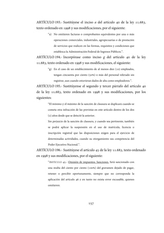 157
ARTÍCULO 193.- Sustitúyese el inciso a del artículo 40 de la ley 11.683,
texto ordenado en 1998 y sus modificaciones, por el siguiente:
“a) No emitieren facturas o comprobantes equivalentes por una o más
operaciones comerciales, industriales, agropecuarias o de prestación
de servicios que realicen en las formas, requisitos y condiciones que
establezca la Administración Federal de Ingresos Públicos.”.
ARTÍCULO 194.- Incorpórase como inciso g del artículo 40 de la ley
11.683, texto ordenado en 1998 y sus modificaciones, el siguiente:
“g) En el caso de un establecimiento de al menos diez (10) empleados,
tengan cincuenta por ciento (50%) o más del personal relevado sin
registrar, aun cuando estuvieran dados de alta como empleadores.”.
ARTÍCULO 195.- Sustitúyense el segundo y tercer párrafo del artículo 40
de la ley 11.683, texto ordenado en 1998 y sus modificaciones, por los
siguientes:
“El mínimo y el máximo de la sanción de clausura se duplicará cuando se
cometa otra infracción de las previstas en este artículo dentro de los dos
(2) años desde que se detectó la anterior.
Sin perjuicio de la sanción de clausura, y cuando sea pertinente, también
se podrá aplicar la suspensión en el uso de matrícula, licencia o
inscripción registral que las disposiciones exigen para el ejercicio de
determinadas actividades, cuando su otorgamiento sea competencia del
Poder Ejecutivo Nacional.”.
ARTÍCULO 196.- Sustitúyese el artículo 45 de la ley 11.683, texto ordenado
en 1998 y sus modificaciones, por el siguiente:
“ARTÍCULO 45.- Omisión de impuestos. Sanciones. Será sancionado con
una multa del ciento por ciento (100%) del gravamen dejado de pagar,
retener o percibir oportunamente, siempre que no corresponda la
aplicación del artículo 46 y en tanto no exista error excusable, quienes
omitieren:
IF-2017-28051244-APN-MHA
página 159 de 219
 