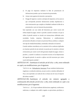 158
a) El pago de impuestos mediante la falta de presentación de
declaraciones juradas o por ser inexactas las presentadas.
b) Actuar como agentes de retención o percepción.
c) El pago de ingresos a cuenta o anticipos de impuestos, en los casos en
que corresponda presentar declaraciones juradas, liquidaciones u
otros instrumentos que cumplan su finalidad, mediante la falta de su
presentación, o por ser inexactas las presentadas.
Será reprimido con una multa del doscientos por ciento (200%) del
tributo dejado de pagar, retener o percibir cuando la omisión a la que se
refiere el párrafo anterior se vincule con transacciones celebradas entre
sociedades locales, empresas, fideicomisos o establecimientos
permanentes ubicados en el país con personas físicas, jurídicas o cualquier
otro tipo de entidad domiciliada, constituida o ubicada en el exterior.
Cuando mediara reincidencia en la comisión de las conductas tipificadas
en el primer párrafo de este artículo, la sanción por la omisión se elevará
al doscientos por ciento (200%) del gravamen dejado de pagar, retener o
percibir y, cuando la conducta se encuentre incursa en las disposiciones
del segundo párrafo, la sanción a aplicar será del trescientos por ciento
(300%) del importe omitido.”.
ARTÍCULO 197.- Sustitúyese el artículo 46 de la ley 11.683, texto ordenado
en 1998 y sus modificaciones, por el siguiente:
“ARTÍCULO 46.- Defraudación. Sanciones. El que mediante declaraciones
engañosas u ocultación maliciosa, sea por acción u omisión, defraudare al
Fisco, será reprimido con multa de dos (2) hasta seis (6) veces el importe
del tributo evadido.”.
ARTÍCULO 198.- Sustitúyese el artículo sin número agregado a
continuación del artículo 46 de la ley 11.683, texto ordenado en 1998 y sus
modificaciones, por el siguiente:
“ARTÍCULO …(I)- El que mediante declaraciones engañosas, ocultaciones
maliciosas, o cualquier otro ardid o engaño, se aprovechare, percibiere, o
IF-2017-28051244-APN-MHA
página 160 de 219
 
