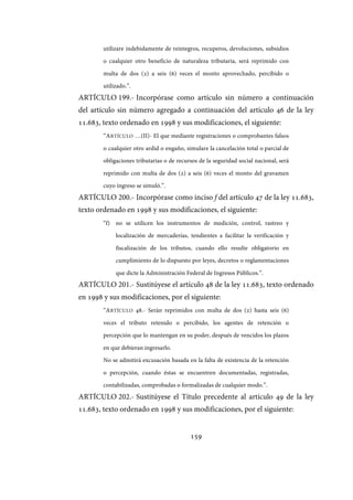 159
utilizare indebidamente de reintegros, recuperos, devoluciones, subsidios
o cualquier otro beneficio de naturaleza tributaria, será reprimido con
multa de dos (2) a seis (6) veces el monto aprovechado, percibido o
utilizado.”.
ARTÍCULO 199.- Incorpórase como artículo sin número a continuación
del artículo sin número agregado a continuación del artículo 46 de la ley
11.683, texto ordenado en 1998 y sus modificaciones, el siguiente:
“ARTÍCULO …(II)- El que mediante registraciones o comprobantes falsos
o cualquier otro ardid o engaño, simulare la cancelación total o parcial de
obligaciones tributarias o de recursos de la seguridad social nacional, será
reprimido con multa de dos (2) a seis (6) veces el monto del gravamen
cuyo ingreso se simuló.”.
ARTÍCULO 200.- Incorpórase como inciso f del artículo 47 de la ley 11.683,
texto ordenado en 1998 y sus modificaciones, el siguiente:
“f) no se utilicen los instrumentos de medición, control, rastreo y
localización de mercaderías, tendientes a facilitar la verificación y
fiscalización de los tributos, cuando ello resulte obligatorio en
cumplimiento de lo dispuesto por leyes, decretos o reglamentaciones
que dicte la Administración Federal de Ingresos Públicos.”.
ARTÍCULO 201.- Sustitúyese el artículo 48 de la ley 11.683, texto ordenado
en 1998 y sus modificaciones, por el siguiente:
“ARTÍCULO 48.- Serán reprimidos con multa de dos (2) hasta seis (6)
veces el tributo retenido o percibido, los agentes de retención o
percepción que lo mantengan en su poder, después de vencidos los plazos
en que debieran ingresarlo.
No se admitirá excusación basada en la falta de existencia de la retención
o percepción, cuando éstas se encuentren documentadas, registradas,
contabilizadas, comprobadas o formalizadas de cualquier modo.”.
ARTÍCULO 202.- Sustitúyese el Título precedente al artículo 49 de la ley
11.683, texto ordenado en 1998 y sus modificaciones, por el siguiente:
IF-2017-28051244-APN-MHA
página 161 de 219
 