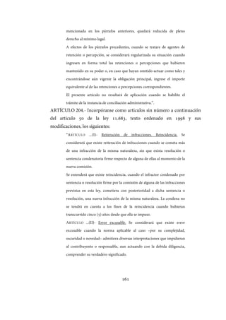 161
mencionada en los párrafos anteriores, quedará reducida de pleno
derecho al mínimo legal.
A efectos de los párrafos precedentes, cuando se tratare de agentes de
retención o percepción, se considerará regularizada su situación cuando
ingresen en forma total las retenciones o percepciones que hubieren
mantenido en su poder o, en caso que hayan omitido actuar como tales y
encontrándose aún vigente la obligación principal, ingrese el importe
equivalente al de las retenciones o percepciones correspondientes.
El presente artículo no resultará de aplicación cuando se habilite el
trámite de la instancia de conciliación administrativa.”.
ARTÍCULO 204.- Incorpóranse como artículos sin número a continuación
del artículo 50 de la ley 11.683, texto ordenado en 1998 y sus
modificaciones, los siguientes:
“ARTÍCULO ...(I)- Reiteración de infracciones. Reincidencia. Se
considerará que existe reiteración de infracciones cuando se cometa más
de una infracción de la misma naturaleza, sin que exista resolución o
sentencia condenatoria firme respecto de alguna de ellas al momento de la
nueva comisión.
Se entenderá que existe reincidencia, cuando el infractor condenado por
sentencia o resolución firme por la comisión de alguna de las infracciones
previstas en esta ley, cometiera con posterioridad a dicha sentencia o
resolución, una nueva infracción de la misma naturaleza. La condena no
se tendrá en cuenta a los fines de la reincidencia cuando hubieran
transcurrido cinco (5) años desde que ella se impuso.
ARTÍCULO ...(II)- Error excusable. Se considerará que existe error
excusable cuando la norma aplicable al caso –por su complejidad,
oscuridad o novedad– admitiera diversas interpretaciones que impidieran
al contribuyente o responsable, aun actuando con la debida diligencia,
comprender su verdadero significado.
IF-2017-28051244-APN-MHA
página 163 de 219
 