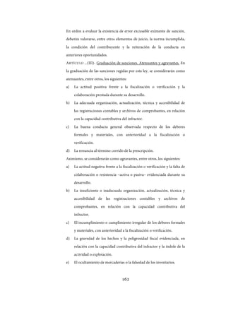 162
En orden a evaluar la existencia de error excusable eximente de sanción,
deberán valorarse, entre otros elementos de juicio, la norma incumplida,
la condición del contribuyente y la reiteración de la conducta en
anteriores oportunidades.
ARTÍCULO ...(III)- Graduación de sanciones. Atenuantes y agravantes. En
la graduación de las sanciones regidas por esta ley, se considerarán como
atenuantes, entre otros, los siguientes:
a) La actitud positiva frente a la fiscalización o verificación y la
colaboración prestada durante su desarrollo.
b) La adecuada organización, actualización, técnica y accesibilidad de
las registraciones contables y archivos de comprobantes, en relación
con la capacidad contributiva del infractor.
c) La buena conducta general observada respecto de los deberes
formales y materiales, con anterioridad a la fiscalización o
verificación.
d) La renuncia al término corrido de la prescripción.
Asimismo, se considerarán como agravantes, entre otros, los siguientes:
a) La actitud negativa frente a la fiscalización o verificación y la falta de
colaboración o resistencia –activa o pasiva– evidenciada durante su
desarrollo.
b) La insuficiente o inadecuada organización, actualización, técnica y
accesibilidad de las registraciones contables y archivos de
comprobantes, en relación con la capacidad contributiva del
infractor.
c) El incumplimiento o cumplimiento irregular de los deberes formales
y materiales, con anterioridad a la fiscalización o verificación.
d) La gravedad de los hechos y la peligrosidad fiscal evidenciada, en
relación con la capacidad contributiva del infractor y la índole de la
actividad o explotación.
e) El ocultamiento de mercaderías o la falsedad de los inventarios.
IF-2017-28051244-APN-MHA
página 164 de 219
 