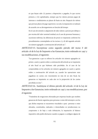 15
en que hayan sido: (i) puestos a disposición o pagados, lo que ocurra
primero; o (ii) capitalizados, siempre que los valores prevean pagos de
intereses o rendimientos en plazos de hasta un año. Respecto de valores
que prevean plazos de pago superiores a un año, la imputación se realizará
de acuerdo con su devengamiento en función del tiempo.
En el caso de emisión o adquisición de tales valores a precios por debajo o
por encima del valor nominal residual, en el caso de personas humanas y
sucesiones indivisas, las diferencias de precio se imputarán conforme los
procedimientos contemplados en los incisos c) y d) del segundo artículo
sin número agregado a continuación del artículo 90.”.
ARTÍCULO 15.- Incorpórase como segundo párrafo del inciso b del
artículo 18 de la Ley de Impuesto a las Ganancias, texto ordenado en 1997 y
sus modificaciones, el siguiente:
“Las ganancias a que se refieren los artículos sin número agregados en
primer, cuarto y quinto orden a continuación del artículo 90 se imputarán
al año fiscal en que hubiesen sido percibidas. En el caso de las
comprendidas en los artículos sin número agregados en cuarto y quinto
orden a continuación del artículo 90, cuando las operaciones sean
pagaderas en cuotas con vencimiento en más de un año fiscal, las
ganancias se imputarán en cada año en la proporción de las cuotas
percibidas en éste.”.
ARTÍCULO 16.- Sustitúyese el último párrafo del artículo 18 de la Ley de
Impuesto a las Ganancias, texto ordenado en 1997 y sus modificaciones, por
el siguiente:
“Tratándose de erogaciones efectuadas por empresas locales que resulten
ganancias de fuente argentina para personas o entes del extranjero con los
que dichas empresas se encuentren vinculadas o para personas o entes
ubicados, constituidos, radicados o domiciliados en jurisdicciones no
cooperantes o de baja o nula tributación, la imputación al balance
impositivo sólo podrá efectuarse cuando se paguen o configure alguno de
IF-2017-28051244-APN-MHA
página 17 de 219
 