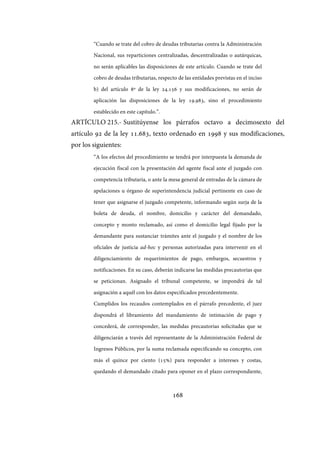 168
“Cuando se trate del cobro de deudas tributarias contra la Administración
Nacional, sus reparticiones centralizadas, descentralizadas o autárquicas,
no serán aplicables las disposiciones de este artículo. Cuando se trate del
cobro de deudas tributarias, respecto de las entidades previstas en el inciso
b) del artículo 8º de la ley 24.156 y sus modificaciones, no serán de
aplicación las disposiciones de la ley 19.983, sino el procedimiento
establecido en este capítulo.”.
ARTÍCULO 215.- Sustitúyense los párrafos octavo a decimosexto del
artículo 92 de la ley 11.683, texto ordenado en 1998 y sus modificaciones,
por los siguientes:
“A los efectos del procedimiento se tendrá por interpuesta la demanda de
ejecución fiscal con la presentación del agente fiscal ante el juzgado con
competencia tributaria, o ante la mesa general de entradas de la cámara de
apelaciones u órgano de superintendencia judicial pertinente en caso de
tener que asignarse el juzgado competente, informando según surja de la
boleta de deuda, el nombre, domicilio y carácter del demandado,
concepto y monto reclamado, así como el domicilio legal fijado por la
demandante para sustanciar trámites ante el juzgado y el nombre de los
oficiales de justicia ad-hoc y personas autorizadas para intervenir en el
diligenciamiento de requerimientos de pago, embargos, secuestros y
notificaciones. En su caso, deberán indicarse las medidas precautorias que
se peticionan. Asignado el tribunal competente, se impondrá de tal
asignación a aquél con los datos especificados precedentemente.
Cumplidos los recaudos contemplados en el párrafo precedente, el juez
dispondrá el libramiento del mandamiento de intimación de pago y
concederá, de corresponder, las medidas precautorias solicitadas que se
diligenciarán a través del representante de la Administración Federal de
Ingresos Públicos, por la suma reclamada especificando su concepto, con
más el quince por ciento (15%) para responder a intereses y costas,
quedando el demandado citado para oponer en el plazo correspondiente,
IF-2017-28051244-APN-MHA
página 170 de 219
 