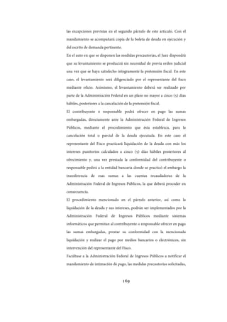 169
las excepciones previstas en el segundo párrafo de este artículo. Con el
mandamiento se acompañará copia de la boleta de deuda en ejecución y
del escrito de demanda pertinente.
En el auto en que se disponen las medidas precautorias, el Juez dispondrá
que su levantamiento se producirá sin necesidad de previa orden judicial
una vez que se haya satisfecho íntegramente la pretensión fiscal. En este
caso, el levantamiento será diligenciado por el representante del fisco
mediante oficio. Asimismo, el levantamiento deberá ser realizado por
parte de la Administración Federal en un plazo no mayor a cinco (5) días
hábiles, posteriores a la cancelación de la pretensión fiscal.
El contribuyente o responsable podrá ofrecer en pago las sumas
embargadas, directamente ante la Administración Federal de Ingresos
Públicos, mediante el procedimiento que ésta establezca, para la
cancelación total o parcial de la deuda ejecutada. En este caso el
representante del Fisco practicará liquidación de la deuda con más los
intereses punitorios calculados a cinco (5) días hábiles posteriores al
ofrecimiento y, una vez prestada la conformidad del contribuyente o
responsable pedirá a la entidad bancaria donde se practicó el embargo la
transferencia de esas sumas a las cuentas recaudadoras de la
Administración Federal de Ingresos Públicos, la que deberá proceder en
consecuencia.
El procedimiento mencionado en el párrafo anterior, así como la
liquidación de la deuda y sus intereses, podrán ser implementados por la
Administración Federal de Ingresos Públicos mediante sistemas
informáticos que permitan al contribuyente o responsable ofrecer en pago
las sumas embargadas, prestar su conformidad con la mencionada
liquidación y realizar el pago por medios bancarios o electrónicos, sin
intervención del representante del Fisco.
Facúltase a la Administración Federal de Ingresos Públicos a notificar el
mandamiento de intimación de pago, las medidas precautorias solicitadas,
IF-2017-28051244-APN-MHA
página 171 de 219
 