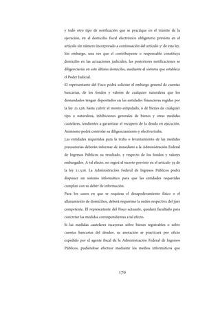 170
y todo otro tipo de notificación que se practique en el trámite de la
ejecución, en el domicilio fiscal electrónico obligatorio previsto en el
artículo sin número incorporado a continuación del artículo 3º de esta ley.
Sin embargo, una vez que el contribuyente o responsable constituya
domicilio en las actuaciones judiciales, las posteriores notificaciones se
diligenciarán en este último domicilio, mediante el sistema que establece
el Poder Judicial.
El representante del Fisco podrá solicitar el embargo general de cuentas
bancarias, de los fondos y valores de cualquier naturaleza que los
demandados tengan depositados en las entidades financieras regidas por
la ley 21.526, hasta cubrir el monto estipulado, o de bienes de cualquier
tipo o naturaleza, inhibiciones generales de bienes y otras medidas
cautelares, tendientes a garantizar el recupero de la deuda en ejecución.
Asimismo podrá controlar su diligenciamiento y efectiva traba.
Las entidades requeridas para la traba o levantamiento de las medidas
precautorias deberán informar de inmediato a la Administración Federal
de Ingresos Públicos su resultado, y respecto de los fondos y valores
embargados. A tal efecto, no regirá el secreto previsto en el artículo 39 de
la ley 21.526. La Administración Federal de Ingresos Públicos podrá
disponer un sistema informático para que las entidades requeridas
cumplan con su deber de información.
Para los casos en que se requiera el desapoderamiento físico o el
allanamiento de domicilios, deberá requerirse la orden respectiva del juez
competente. El representante del Fisco actuante, quedará facultado para
concretar las medidas correspondientes a tal efecto.
Si las medidas cautelares recayeran sobre bienes registrables o sobre
cuentas bancarias del deudor, su anotación se practicará por oficio
expedido por el agente fiscal de la Administración Federal de Ingresos
Públicos, pudiéndose efectuar mediante los medios informáticos que
IF-2017-28051244-APN-MHA
página 172 de 219
 