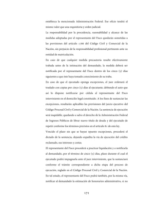 171
establezca la mencionada Administración Federal. Ese oficio tendrá el
mismo valor que una requisitoria y orden judicial.
La responsabilidad por la procedencia, razonabilidad y alcance de las
medidas adoptadas por el representante del Fisco quedarán sometidas a
las previsiones del artículo 1766 del Código Civil y Comercial de la
Nación, sin perjuicio de la responsabilidad profesional pertinente ante su
entidad de matriculación.
En caso de que cualquier medida precautoria resulte efectivamente
trabada antes de la intimación del demandado, la medida deberá ser
notificada por el representante del Fisco dentro de los cinco (5) días
siguientes a que éste haya tomado conocimiento de su traba.
En caso de que el ejecutado oponga excepciones, el juez ordenará el
traslado con copias por cinco (5) días al ejecutante, debiendo el auto que
así lo dispone notificarse por cédula al representante del Fisco
interviniente en el domicilio legal constituido. A los fines de sustanciar las
excepciones, resultarán aplicables las previsiones del juicio ejecutivo del
Código Procesal Civil y Comercial de la Nación. La sentencia de ejecución
será inapelable, quedando a salvo el derecho de la Administración Federal
de Ingresos Públicos de librar nuevo título de deuda y del ejecutado de
repetir conforme los términos previstos en el artículo 81 de esta ley.
Vencido el plazo sin que se hayan opuesto excepciones, procederá el
dictado de la sentencia, dejando expedita la vía de ejecución del crédito
reclamado, sus intereses y costas.
El representante del Fisco procederá a practicar liquidación y a notificarla
al demandado, por el término de cinco (5) días, plazo durante el cual el
ejecutado podrá impugnarla ante el juez interviniente, que la sustanciará
conforme el trámite correspondiente a dicha etapa del proceso de
ejecución, reglado en el Código Procesal Civil y Comercial de la Nación.
En tal estado, el representante del Fisco podrá también, por la misma vía,
notificar al demandado la estimación de honorarios administrativa, si no
IF-2017-28051244-APN-MHA
página 173 de 219
 