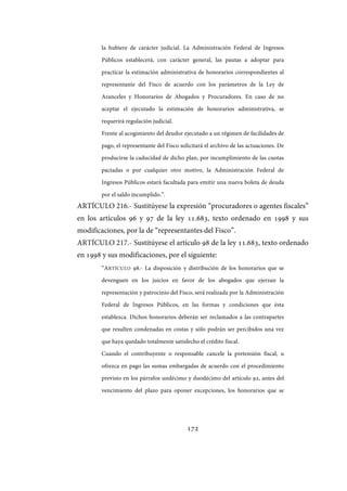 172
la hubiere de carácter judicial. La Administración Federal de Ingresos
Públicos establecerá, con carácter general, las pautas a adoptar para
practicar la estimación administrativa de honorarios correspondientes al
representante del Fisco de acuerdo con los parámetros de la Ley de
Aranceles y Honorarios de Abogados y Procuradores. En caso de no
aceptar el ejecutado la estimación de honorarios administrativa, se
requerirá regulación judicial.
Frente al acogimiento del deudor ejecutado a un régimen de facilidades de
pago, el representante del Fisco solicitará el archivo de las actuaciones. De
producirse la caducidad de dicho plan, por incumplimiento de las cuotas
pactadas o por cualquier otro motivo, la Administración Federal de
Ingresos Públicos estará facultada para emitir una nueva boleta de deuda
por el saldo incumplido.”.
ARTÍCULO 216.- Sustitúyese la expresión “procuradores o agentes fiscales”
en los artículos 96 y 97 de la ley 11.683, texto ordenado en 1998 y sus
modificaciones, por la de “representantes del Fisco”.
ARTÍCULO 217.- Sustitúyese el artículo 98 de la ley 11.683, texto ordenado
en 1998 y sus modificaciones, por el siguiente:
“ARTÍCULO 98.- La disposición y distribución de los honorarios que se
devenguen en los juicios en favor de los abogados que ejerzan la
representación y patrocinio del Fisco, será realizada por la Administración
Federal de Ingresos Públicos, en las formas y condiciones que ésta
establezca. Dichos honorarios deberán ser reclamados a las contrapartes
que resulten condenadas en costas y sólo podrán ser percibidos una vez
que haya quedado totalmente satisfecho el crédito fiscal.
Cuando el contribuyente o responsable cancele la pretensión fiscal, u
ofrezca en pago las sumas embargadas de acuerdo con el procedimiento
previsto en los párrafos undécimo y duodécimo del artículo 92, antes del
vencimiento del plazo para oponer excepciones, los honorarios que se
IF-2017-28051244-APN-MHA
página 174 de 219
 
