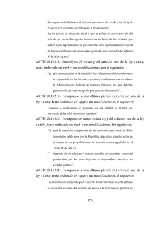 173
devenguen serán fijados en el mínimo previsto en el artículo 7 de la Ley de
Aranceles y Honorarios de Abogados y Procuradores.
En los juicios de ejecución fiscal a que se refiere el cuarto párrafo del
artículo 92 no se devengarán honorarios en favor de los letrados que
actúen como representantes o patrocinantes de la Administración Federal
de Ingresos Públicos y de las entidades previstas en el inciso b) del artículo
8° de la ley 24.156.”.
ARTÍCULO 218.- Sustitúyese el inciso g del artículo 100 de la ley 11.683,
texto ordenado en 1998 y sus modificaciones, por el siguiente:
“g) por comunicación en el domicilio fiscal electrónico del contribuyente
o responsable, en las formas, requisitos y condiciones que establezca
la Administración Federal de Ingresos Públicos, los que deberán
garantizar la correcta recepción por parte del destinatario.”.
ARTÍCULO 219.- Incorpórase como último párrafo del artículo 100 de la
ley 11.683, texto ordenado en 1998 y sus modificaciones, el siguiente:
“Cuando la notificación se produzca en día inhábil, se tendrá por
practicada el día hábil inmediato siguiente.”.
ARTÍCULO 220.- Incorpóranse como incisos e y f del artículo 101 de la ley
11.683, texto ordenado en 1998 y sus modificaciones, los siguientes:
“e) para la autoridad competente de los convenios para evitar la doble
imposición celebrados por la República Argentina, cuando actúe en
el marco de un procedimiento de acuerdo mutuo regulado en el
Título IV de esta ley.
f) Respecto de los balances y estados contables de naturaleza comercial
presentados por los contribuyentes o responsables, atento a su
carácter público.”.
ARTÍCULO 221.- Incorpórase como último párrafo del artículo 101 de la
ley 11.683, texto ordenado en 1998 y sus modificaciones, el siguiente:
“La información amparada por el secreto fiscal contenido en este artículo
se encuentra excluida del derecho de acceso a la información pública en
IF-2017-28051244-APN-MHA
página 175 de 219
 