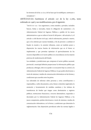 174
los términos de la ley 27.275 y de las leyes que la modifiquen, sustituyan o
reemplacen.”.
ARTÍCULO 222.- Sustitúyese el artículo 107 de la ley 11.683, texto
ordenado en 1998 y sus modificaciones, por el siguiente:
“ARTÍCULO 107.- Los organismos y entes estatales y privados, incluidos
bancos, bolsas y mercados, tienen la obligación de suministrar a la
Administración Federal de Ingresos Públicos a pedido de los jueces
administrativos a que se refiere el inciso b) del punto 1 del artículo 9º y el
artículo 10 del decreto 618/1997, toda la información, puntual o masiva,
que se les soliciten por razones fundadas, a fin de prevenir y combatir el
fraude, la evasión y la omisión tributaria, como así también poner a
disposición las nuevas fuentes de información que en el futuro se
implementen y que permitan optimizar el aprovechamiento de los
recursos disponibles en el sector público en concordancia con las mejores
prácticas de modernización del Estado.
Las entidades y jurisdicciones que componen el sector público nacional,
provincial y municipal deberán proporcionar la información pública que
produzcan, obtengan, obre en su poder o se encuentre bajo su control, a la
Administración Federal de Ingresos Públicos, lo que podrá efectivizarse a
través de sistemas y medios de comunicación informáticos en las formas y
condiciones que acuerden entre las partes.
Las solicitudes de informes sobre personas y otros contribuyentes o
responsables, y sobre documentos, actos, bienes o derechos registrados; la
anotación y levantamiento de medidas cautelares y las órdenes de
transferencia de fondos que tengan como destinatarios a registros
públicos, instituciones financieras y terceros detentadores, requeridos o
decretados por la Administración Federal de Ingresos Públicos y los
jueces competentes, podrán efectivizarse a través de sistemas y medios de
comunicación informáticos, en la forma y condiciones que determine la
reglamentación. Esta disposición prevalecerá sobre las normas legales o
IF-2017-28051244-APN-MHA
página 176 de 219
 