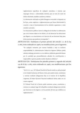 175
reglamentarias específicas de cualquier naturaleza o materia, que
impongan formas o solemnidades distintas para la toma de razón de
dichas solicitudes, medidas cautelares y órdenes.
La información solicitada no podrá denegarse invocando lo dispuesto en
las leyes, cartas orgánicas o reglamentaciones que hayan determinado la
creación o rijan el funcionamiento de los referidos organismos y entes
estatales o privados.
Los funcionarios públicos tienen la obligación de facilitar la colaboración
que con el mismo objeto se les solicite, y la de denunciar las infracciones
que lleguen a su conocimiento en el ejercicio de sus funciones bajo pena
de las sanciones que pudieren corresponder.”.
ARTÍCULO 223.- Sustitúyese el primer párrafo del artículo 111 de la ley
11.683, texto ordenado en 1998 y sus modificaciones, por el siguiente:
“En cualquier momento, por razones fundadas y bajo su exclusiva
responsabilidad, la Administración Federal de Ingresos Públicos podrá
solicitar embargo preventivo o, en su defecto, inhibición general de bienes
por la cantidad que presumiblemente adeuden los contribuyentes o
responsables o quienes puedan resultar deudores solidarios.”.
ARTÍCULO 224.- Sustitúyense los párrafos primero y segundo del artículo
145 de la ley 11.683, texto ordenado en 1998 y sus modificaciones, por los
siguientes:
“ARTÍCULO 145.- El Tribunal Fiscal de la Nación tendrá su sede principal
en la Ciudad Autónoma de Buenos Aires, pero podrá actuar, constituirse
y sesionar mediante delegaciones fijas en el interior de la República
Argentina. El Poder Ejecutivo Nacional establecerá dichas sedes con un
criterio regional.
El Tribunal Fiscal de la Nación podrá asimismo actuar, constituirse y
sesionar en cualquier lugar de la República mediante delegaciones móviles
que funcionen en los lugares y en los períodos del año que establezca su
reglamentación.”.
IF-2017-28051244-APN-MHA
página 177 de 219
 