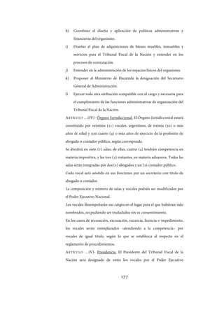 177
h) Coordinar el diseño y aplicación de políticas administrativas y
financieras del organismo.
i) Diseñar el plan de adquisiciones de bienes muebles, inmuebles y
servicios para el Tribunal Fiscal de la Nación y entender en los
procesos de contratación.
j) Entender en la administración de los espacios físicos del organismo.
k) Proponer al Ministerio de Hacienda la designación del Secretario
General de Administración.
l) Ejercer toda otra atribución compatible con el cargo y necesaria para
el cumplimiento de las funciones administrativas de organización del
Tribunal Fiscal de la Nación.
ARTÍCULO …(IV)- Órgano Jurisdiccional. El Órgano Jurisdiccional estará
constituido por veintiún (21) vocales, argentinos, de treinta (30) o más
años de edad y con cuatro (4) o más años de ejercicio de la profesión de
abogado o contador público, según corresponda.
Se dividirá en siete (7) salas; de ellas, cuatro (4) tendrán competencia en
materia impositiva, y las tres (3) restantes, en materia aduanera. Todas las
salas serán integradas por dos (2) abogados y un (1) contador público.
Cada vocal será asistido en sus funciones por un secretario con título de
abogado o contador.
La composición y número de salas y vocales podrán ser modificados por
el Poder Ejecutivo Nacional.
Los vocales desempeñarán sus cargos en el lugar para el que hubieran sido
nombrados, no pudiendo ser trasladados sin su consentimiento.
En los casos de recusación, excusación, vacancia, licencia o impedimento,
los vocales serán reemplazados –atendiendo a la competencia– por
vocales de igual título, según lo que se establezca al respecto en el
reglamento de procedimientos.
ARTÍCULO …(V)- Presidencia. El Presidente del Tribunal Fiscal de la
Nación será designado de entre los vocales por el Poder Ejecutivo
IF-2017-28051244-APN-MHA
página 179 de 219
 