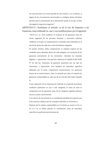 16
los casos previstos en el sexto párrafo de este artículo o, en su defecto, si
alguna de las circunstancias mencionadas se configura dentro del plazo
previsto para la presentación de la declaración jurada en la que se haya
devengado la respectiva erogación.”.
ARTÍCULO 17.- Sustitúyese el artículo 19 de la Ley de Impuesto a las
Ganancias, texto ordenado en 1997 y sus modificaciones, por el siguiente:
“ARTÍCULO 19.- Para establecer el conjunto de las ganancias netas de
fuente argentina de las personas humanas y sucesiones indivisas
residentes en el país, se compensarán los resultados netos obtenidos en el
año fiscal, dentro de cada una y entre las distintas categorías.
En primer término, dicha compensación se realizará respecto de los
resultados netos obtenidos dentro de cada categoría, con excepción de las
ganancias provenientes de las inversiones –incluidas las monedas
digitales– y operaciones a las que hace referencia el Capítulo II del Título
IV de esta ley. Asimismo, de generarse quebranto por ese tipo de
inversiones y operaciones, este resultará de naturaleza específica
debiendo, por lo tanto, compensarse exclusivamente con ganancias
futuras de su misma fuente y clase. Se entiende por clase, el conjunto de
ganancias comprendidas en cada uno de los artículos del citado Capítulo
II.
Si por aplicación de la compensación indicada en el párrafo precedente
resultaran quebrantos en una o más categorías, la suma de estos se
compensará con las ganancias netas de las categorías segunda, primera,
tercera y cuarta, sucesivamente.
A los efectos de este artículo no se considerarán pérdidas los importes que
la ley autoriza a deducir por los conceptos indicados en el artículo 23.
Respecto de los sujetos comprendidos en el artículo 49, incisos a), b), c),
d), e) y en su último párrafo, se considerarán como de naturaleza
específica los quebrantos provenientes de:
IF-2017-28051244-APN-MHA
página 18 de 219
 