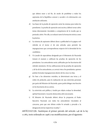 179
que deberá tener a tal fin, de modo de posibilitar a todos los
aspirantes de la República conocer y acceder a la información con
antelación suficiente.
d) Las bases de la prueba de oposición serán las mismas para todos los
postulantes. La prueba de oposición será escrita y deberá versar sobre
temas directamente vinculados a competencia de la vocalía que se
pretenda cubrir. Por ella, se evaluará tanto la formación teórica como
la práctica.
e) La nómina de aspirantes deberá darse a publicidad en la página web
referida en el inciso c) de este artículo, para permitir las
impugnaciones que correspondieran respecto de la idoneidad de los
candidatos.
f) Un jurado de especialistas designado por el Ministerio de Hacienda
tomará el examen y calificará las pruebas de oposición de los
postulantes. Los antecedentes serán calificados por los Secretarios del
referido ministerio. De las calificaciones de las pruebas de oposición
y de las de los antecedentes, se correrá vista a los postulantes, quienes
podrán formular impugnaciones dentro de los cinco (5) días.
g) En base a los elementos reunidos, se determinará una terna y el
orden de prelación, para la realización de una entrevista personal,
por parte del Ministro de Hacienda, quien podrá delegar esta función
en los Secretarios de su cartera.
h) La entrevista será pública y tendrá por objeto evaluar la idoneidad,
aptitud funcional y vocación democrática del concursante.
i) El Ministro de Hacienda deberá elevar la propuesta al Poder
Ejecutivo Nacional, con todos los antecedentes vinculados al
concurso, para que este último evalúe lo actuado y proceda a la
designación de las respectivas vocalías.”.
ARTÍCULO 228.- Sustitúyese el primer párrafo del artículo 148 de la ley
11.683, texto ordenado en 1998 y sus modificaciones, por el siguiente:
IF-2017-28051244-APN-MHA
página 181 de 219
 