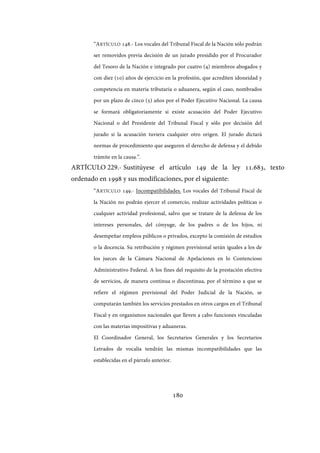 180
“ARTÍCULO 148.- Los vocales del Tribunal Fiscal de la Nación sólo podrán
ser removidos previa decisión de un jurado presidido por el Procurador
del Tesoro de la Nación e integrado por cuatro (4) miembros abogados y
con diez (10) años de ejercicio en la profesión, que acrediten idoneidad y
competencia en materia tributaria o aduanera, según el caso, nombrados
por un plazo de cinco (5) años por el Poder Ejecutivo Nacional. La causa
se formará obligatoriamente si existe acusación del Poder Ejecutivo
Nacional o del Presidente del Tribunal Fiscal y sólo por decisión del
jurado si la acusación tuviera cualquier otro origen. El jurado dictará
normas de procedimiento que aseguren el derecho de defensa y el debido
trámite en la causa.”.
ARTÍCULO 229.- Sustitúyese el artículo 149 de la ley 11.683, texto
ordenado en 1998 y sus modificaciones, por el siguiente:
“ARTÍCULO 149.- Incompatibilidades. Los vocales del Tribunal Fiscal de
la Nación no podrán ejercer el comercio, realizar actividades políticas o
cualquier actividad profesional, salvo que se tratare de la defensa de los
intereses personales, del cónyuge, de los padres o de los hijos, ni
desempeñar empleos públicos o privados, excepto la comisión de estudios
o la docencia. Su retribución y régimen previsional serán iguales a los de
los jueces de la Cámara Nacional de Apelaciones en lo Contencioso
Administrativo Federal. A los fines del requisito de la prestación efectiva
de servicios, de manera continua o discontinua, por el término a que se
refiere el régimen previsional del Poder Judicial de la Nación, se
computarán también los servicios prestados en otros cargos en el Tribunal
Fiscal y en organismos nacionales que lleven a cabo funciones vinculadas
con las materias impositivas y aduaneras.
El Coordinador General, los Secretarios Generales y los Secretarios
Letrados de vocalía tendrán las mismas incompatibilidades que las
establecidas en el párrafo anterior.
IF-2017-28051244-APN-MHA
página 182 de 219
 