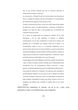 182
sala en que estuviere radicada para que la sentencie, aplicando la
interpretación sentada en el plenario.
La convocatoria a Tribunal Fiscal de la Nación pleno será efectuada de
oficio o a pedido de cualquier sala, por el Presidente o el Vicepresidente
del Tribunal Fiscal, según la materia de que se trate.
Cuando la interpretación de que se trate verse sobre disposiciones legales
de aplicación común a las salas impositivas y aduaneras, el plenario se
integrará con todas las salas y será presidido por el Presidente del
Tribunal Fiscal de la Nación.
Si se tratara de disposiciones de competencia exclusiva de las salas
impositivas o de las salas aduaneras, el plenario se integrará
exclusivamente con las salas competentes en razón de la materia; será
presidido por el Presidente del Tribunal Fiscal de la Nación o el
Vicepresidente, según el caso, y se constituirá válidamente con la
presencia de los dos tercios (2/3) de los miembros en ejercicio, para fijar la
interpretación legal por mayoría absoluta. El mismo quórum y mayoría se
requerirá para los plenarios conjuntos (impositivos y aduaneros). Quien
presida los plenarios tendrá doble voto en caso de empate.
Cuando alguna de las salas obligadas a la doctrina sentada en los plenarios
a que se refiere el presente artículo entienda que en determinada causa
corresponde rever esa jurisprudencia, deberá convocarse a nuevo
plenario, resultando aplicable al respecto lo establecido precedentemente.
Convocados los plenarios se notificará a las salas para que suspendan el
pronunciamiento definitivo en las causas en que se debaten las mismas
cuestiones de derecho. Hasta que se fije la correspondiente interpretación
legal, quedarán suspendidos los plazos para dictar sentencia, tanto en el
expediente que pudiera estar sometido al acuerdo como en las causas
análogas.”.
ARTÍCULO 232.- Sustitúyese el artículo 158 de la ley 11.683, texto
ordenado en 1998 y sus modificaciones, por el siguiente:
IF-2017-28051244-APN-MHA
página 184 de 219
 