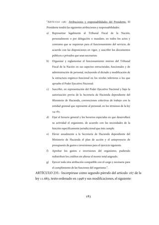 183
“ARTÍCULO 158.- Atribuciones y responsabilidades del Presidente. El
Presidente tendrá las siguientes atribuciones y responsabilidades:
a) Representar legalmente al Tribunal Fiscal de la Nación,
personalmente o por delegación o mandato, en todos los actos y
contratos que se requieran para el funcionamiento del servicio, de
acuerdo con las disposiciones en vigor, y suscribir los documentos
públicos o privados que sean necesarios.
b) Organizar y reglamentar el funcionamiento interno del Tribunal
Fiscal de la Nación en sus aspectos estructurales, funcionales y de
administración de personal, incluyendo el dictado y modificación de
la estructura orgánico-funcional en los niveles inferiores a los que
apruebe el Poder Ejecutivo Nacional.
c) Suscribir, en representación del Poder Ejecutivo Nacional y bajo la
autorización previa de la Secretaría de Hacienda dependiente del
Ministerio de Hacienda, convenciones colectivas de trabajo con la
entidad gremial que represente al personal, en los términos de la ley
24.185.
d) Fijar el horario general y los horarios especiales en que desarrollará
su actividad el organismo, de acuerdo con las necesidades de la
función específicamente jurisdiccional que éste cumple.
e) Elevar anualmente a la Secretaría de Hacienda dependiente del
Ministerio de Hacienda el plan de acción y el anteproyecto de
presupuesto de gastos e inversiones para el ejercicio siguiente.
f) Aprobar los gastos e inversiones del organismo, pudiendo
redistribuir los créditos sin alterar el monto total asignado.
g) Ejercer toda otra atribución compatible con el cargo y necesaria para
el cumplimiento de las funciones del organismo.”.
ARTÍCULO 233.- Incorpórase como segundo párrafo del artículo 167 de la
ley 11.683, texto ordenado en 1998 y sus modificaciones, el siguiente:
IF-2017-28051244-APN-MHA
página 185 de 219
 