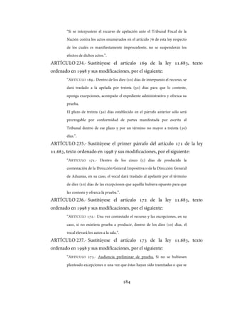 184
“Si se interpusiere el recurso de apelación ante el Tribunal Fiscal de la
Nación contra los actos enumerados en el artículo 76 de esta ley respecto
de los cuales es manifiestamente improcedente, no se suspenderán los
efectos de dichos actos.”.
ARTÍCULO 234.- Sustitúyese el artículo 169 de la ley 11.683, texto
ordenado en 1998 y sus modificaciones, por el siguiente:
“ARTÍCULO 169.- Dentro de los diez (10) días de interpuesto el recurso, se
dará traslado a la apelada por treinta (30) días para que lo conteste,
oponga excepciones, acompañe el expediente administrativo y ofrezca su
prueba.
El plazo de treinta (30) días establecido en el párrafo anterior sólo será
prorrogable por conformidad de partes manifestada por escrito al
Tribunal dentro de ese plazo y por un término no mayor a treinta (30)
días.”.
ARTÍCULO 235.- Sustitúyese el primer párrafo del artículo 171 de la ley
11.683, texto ordenado en 1998 y sus modificaciones, por el siguiente:
“ARTÍCULO 171.- Dentro de los cinco (5) días de producida la
contestación de la Dirección General Impositiva o de la Dirección General
de Aduanas, en su caso, el vocal dará traslado al apelante por el término
de diez (10) días de las excepciones que aquélla hubiera opuesto para que
las conteste y ofrezca la prueba.”.
ARTÍCULO 236.- Sustitúyese el artículo 172 de la ley 11.683, texto
ordenado en 1998 y sus modificaciones, por el siguiente:
“ARTÍCULO 172.- Una vez contestado el recurso y las excepciones, en su
caso, si no existiera prueba a producir, dentro de los diez (10) días, el
vocal elevará los autos a la sala.”.
ARTÍCULO 237.- Sustitúyese el artículo 173 de la ley 11.683, texto
ordenado en 1998 y sus modificaciones, por el siguiente:
“ARTÍCULO 173.- Audiencia preliminar de prueba. Si no se hubiesen
planteado excepciones o una vez que éstas hayan sido tramitadas o que se
IF-2017-28051244-APN-MHA
página 186 de 219
 